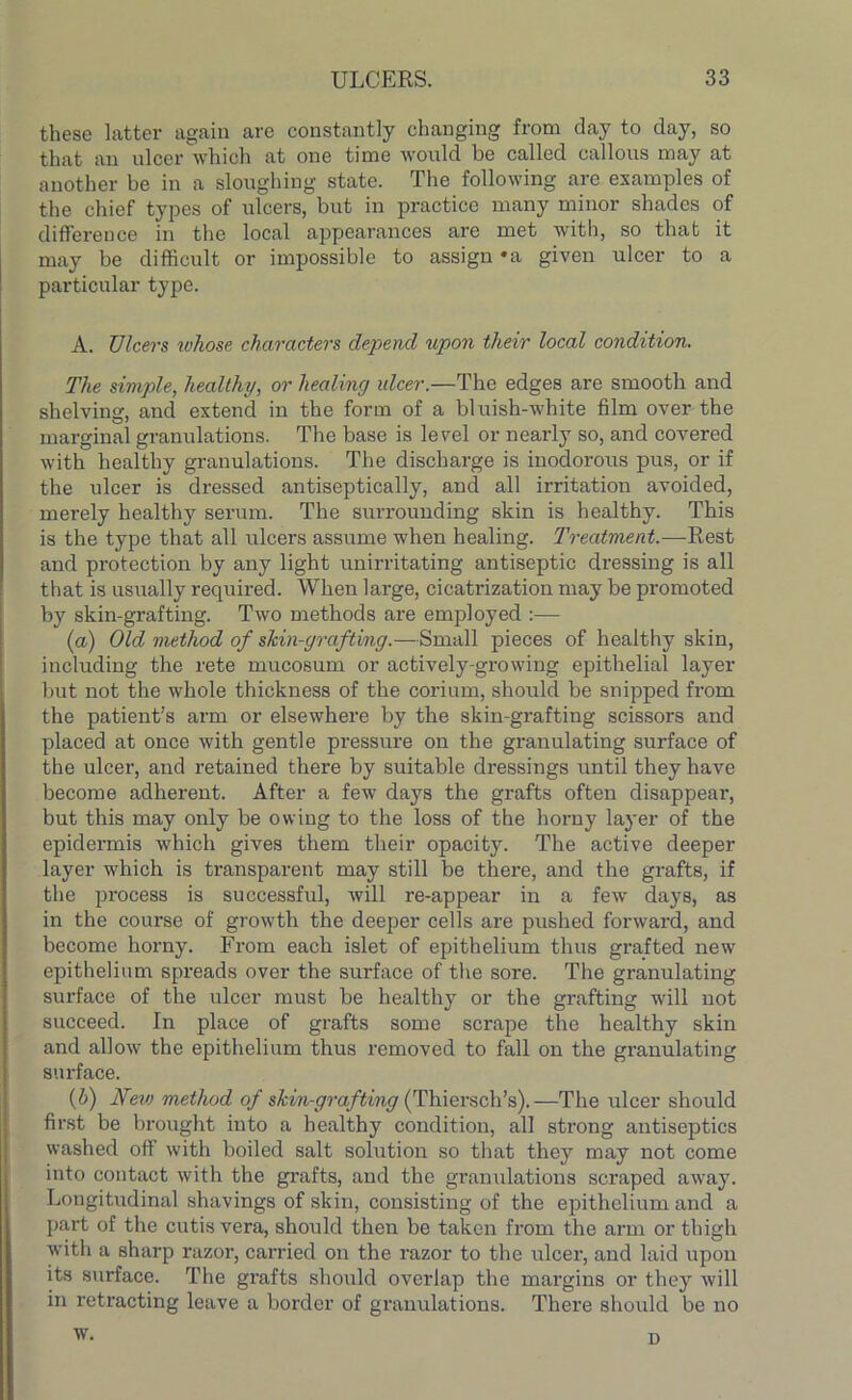 these latter again are constantly changing from day to day, so that an ulcer which at one time would be called callous may at another be in a sloughing state. The following are examples of the chief types of ulcers, but in practice many minor shades of difference in the local appearances are met with, so that it may be difficult or impossible to assign »a given ulcer to a particular type. A. Ulcers whose characters depend upon their local condition. The simple, healthy, or healing ulcer.—The edges are smooth and shelving, and extend in the form of a bluish-white film over the marginal granulations. The base is level or nearly so, and covered with healthy granulations. The discharge is inodorous pus, or if the ulcer is dressed antiseptically, and all irritation avoided, merely healthy serum. The surrounding skin is healthy. This is the type that all ulcers assume when healing. Treatment.—Rest and protection by any light unirritating antiseptic dressing is all that is usually required. When large, cicatrization may be promoted by skin-grafting. Two methods are employed :— (a) Old method of skin-grafting.—Small pieces of healthy skin, including the rete mucosum or actively-growing epithelial layer but not the whole thickness of the corium, should be snipped from the patient’s arm or elsewhere by the skin-grafting scissors and placed at once with gentle pressure on the granulating surface of the ulcer, and retained there by suitable dressings until they have become adherent. After a few days the grafts often disappear, but this may only be owing to the loss of the horny layer of the epidermis which gives them their opacity. The active deeper layer which is transparent may still be there, and the grafts, if the process is successful, will re-appear in a few days, as in the course of growth the deeper cells are pushed forward, and become horny. From each islet of epithelium thus grafted new epithelium spreads over the surface of the sore. The granulating surface of the ulcer must be healthy or the grafting will not succeed. In place of grafts some scrape the healthy skin and allow the epithelium thus removed to fall on the granulating surface. {If New method of skin-grafting (Thiersch’s). —The ulcer should first be brought into a healthy condition, all strong antiseptics washed off with boiled salt solution so that they may not come into contact with the grafts, and the granulations scraped away. Longitudinal shavings of skin, consisting of the epithelium and a part of the cutis vera, should then be taken from the arm or thigh with a sharp razor, carried on the razor to the ulcer, and laid upon its surface. The grafts should overlap the margins or they will in retracting leave a border of granulations. There should be no w. D