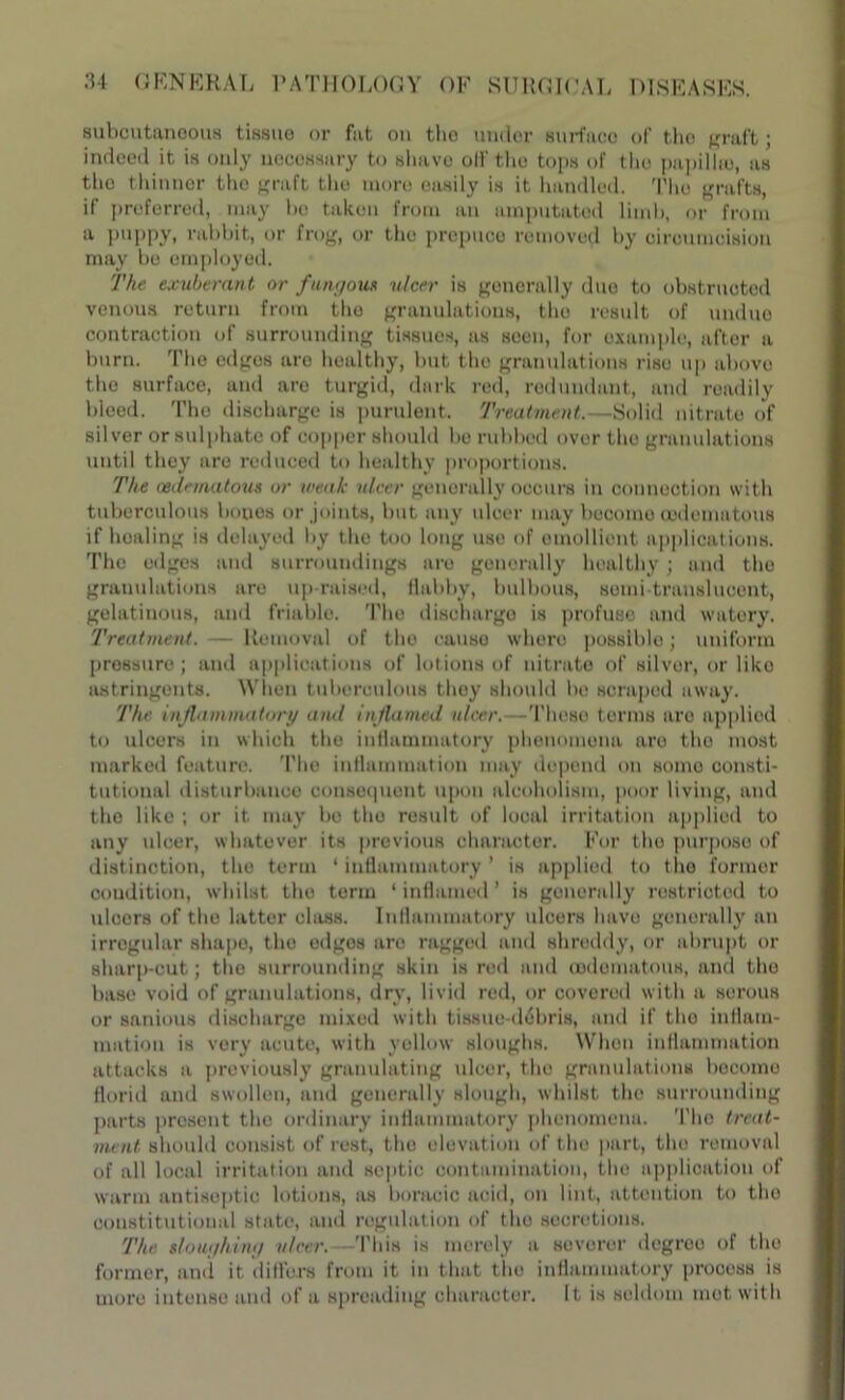 subcutaneous tissue or fat on the under surface of tho graft; indeed it is only necessary to shave off the tops of tho papillio, as tho thinner the graft tho more easily is it handled. Tho grafts, if preferred, may bo taken from an amputated limb, or from a puppy, rabbit, or frog, or the prepuce removed by circumcision may be employed. The exuberant or fungous ulcer is generally due to obstructed venous return from tho granulations, tho result of undue contraction of surrounding tissues, as seen, for example, after a burn. The edges are healthy, but the granulations rise up above tho surface, and are turgid, dark red, redundant, and readily bleed. The discharge is purulent. Treatment.—Solid nitrate of silver or sulphate of copper should be rubbed over the granulations until they are reduced to healthy proportions. The cedematous or weak ulcer generally occurs in connection with tuberculous bones or joints, but any ulcer may become cedematous if healing is delayed by the too long use of emollient applicat ions. The edges and surroundings are generally healthy ; and tho granulations are up-raised, flabby, bulbous, somi-translucent, gelatinous, and friable. The discharge is profuse and watery. Treatment. Removal of the cause where possible; uniform pressure; and applications of lotions of nitrate of silver, or like astringents. When tuberculous they should be scraped away. The inflammatory and inflamed ulcer.—Those terms are applied to ulcers in which tho inflammatory phenomena are the most marked feature. The inflammation may depend on somo consti- tutional disturbance consequent upon alcoholism, poor living, and tho like ; or it. may be tho result of local irritation applied to any ulcer, whatever its previous character. For the purpose of distinction, the term 4 inflammatory ’ is applied to tho former condition, whilst tho term ‘inflamed’ is generally restricted to ulcers of the latter class. Inflammatory ulcers have generally an irregular shape, tho edges are ragged and shreddy, or abrupt or sharp-cut; tho surrounding skin is rod and cedematous, and tho base void of granulations, dry, livid red, or covered with a serous or sanious discharge mixed with tissue-debris, and if tho inflam- mation is very acute, with yellow sloughs. When inflammation attacks a previously granulating ulcer, the granulations become florid and swollen, and generally slough, whilst the surrounding parts prosent tho ordinary inflammatory phenomena. Tho treat- ment should consist of rest, tho elevation of the part, tho removal of all local irritation and septic contamination, the application of warm antiseptic lotions, as boraoic acid, on lint, attention to tho constitutional state, and regulation of the secretions. The sloughing ulcer. This is merely a severer degree of the former, and it differs from it in that tho inflammatory process is more intense and of a spreading character. It is seldom mot with