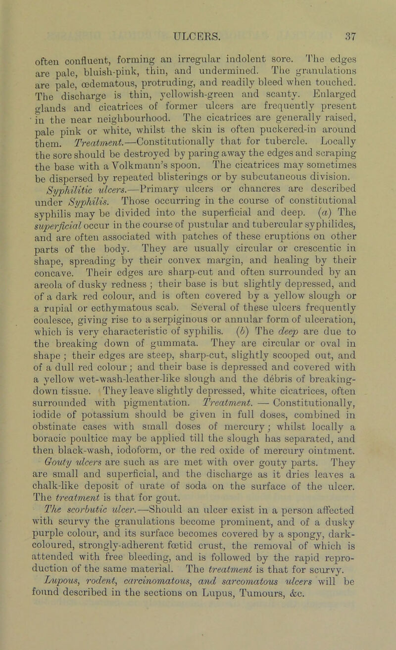 often confluent, forming an irregular indolent sore. The edges are pale, bluish-pink, thin, and undermined. The granulations are pale, codematous, protruding, and readily bleed when touched. The discharge is thin, yellowish-green and scanty. Enlarged glands and cicatrices of former ulcers are frequently present • fn the near neighbourhood. The cicatrices are generally raised, pale pink or white, whilst the skin is often puckered-in around them. Treatment.—Constitutionally that for tubercle. Locally the sore should be destroyed by paring away the edges and scraping the base with a Volkmann’s spoon. The cicatrices may sometimes be dispersed by repeated blisterings or by subcutaneous division. Syphilitic ulcers.—Primary ulcers or chancres are described under Syphilis. Those occurring in the course of constitutional syphilis may be divided into the superficial and deep, (a) The superficial occur in the course of pustular and tubercular syphilides, and are often associated with patches of these eruptions on other parts of the body. They are usually circular or crescentic in shape, spreading by their convex margin, and healing by their concave. Their edges are sharp-cut and often surrounded by an areola of dusky redness ; their base is but slightly depressed, and of a dark red colour, and is often covered by a yellow slough or a rupial or ecthymatous scab. Several of these ulcers frequently coalesce, giving rise to a serpiginous or annular form of ulceration, which is very characteristic of syphilis. (b) The deep are due to the breaking down of gummata. They are circular or oval in shape; their edges are steep, sharp-cut, slightly scooped out, and of a dull red colour; and their base is depressed and covered with a yellow wet-wash-leather-like slough and the debris of breaking- down tissue. They leave slightly depressed, white cicatrices, often surrounded with pigmentation. Treatment. — Constitutionally, iodide of potassium should be given in full doses, combined in obstinate cases with small doses of mercury; whilst locally a boracic poultice may be applied till the slough has separated, and then black-wash, iodoform, or the red oxide of mercury ointment. Gouty ulcers are such as are met with over gouty parts. They are small and superficial, and the discharge as it dries leaves a chalk-like deposit of urate of soda on the surface of the ulcer. The treatment is that for gout. The scorbutic ulcer.—Should an ulcer exist in a person affected with scurvy the granulations become prominent, and of a dusky purple colour, and its surface becomes covered by a spongy, dark- coloured, strongly-adherent foetid crust, the removal of which is attended with free bleeding, and is followed by the rapid repro- duction of the same material. The treatment is that for scurvy. Lupous, rodent, carcinomatous, and sarcomatous ulcers will be found described in the sections on Lupus, Tumours, &c.