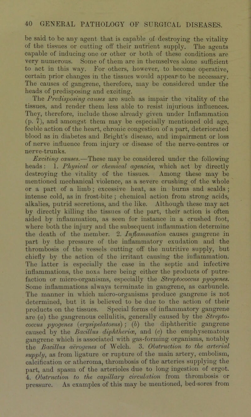 be said to be any agent that is capable of destroying the vitality of the tissues or cutting off their nutrient supply. The agents capable of inducing one or other or both of these conditions are very numerous. Some of them are in themselves alone sufficient to act iu this way. For others, however, to become operative, certain prior changes iu the tissues would appear to be necessary. The causes of gangrene, therefore, may be considered under the heads of predisposing and exciting. The Predisposing causes are such as impair the vitality of the tissues, and render them less able to resist injurious influences. They, therefore, include those already given under Inflammation (p. 7), and amongst them may be especially mentioned old age, feeble action of the heart, chronic congestion of a part, deteriorated blood as in diabetes and Bright’s disease, and impairment or loss of nerve influence from injury or disease of the nerve-centres or nerve-trunks. Exciting causes.—These may be considered under the following heads: 1. Physical or chemical agencies, which act by directly destroying the vitality of the tissues. Among these may be mentioned mechanical violence, as a severe crushing of the whole or a part of a limb; excessive heat, as in burns and scalds; intense cold, as in frost-bite; chemical action from strong acids, alkalies, putrid secretions, and the like. Although these may act by directly killing the tissues of the part, their action is often aided by inflammation, as seen for instance in a crushed foot, where both the injury and the subsequent inflammation determine the death of the member. 2. Inflammation causes gangrene in part by the pressure of the inflammatory exudation and the thrombosis of the vessels cutting oft’ the nutritive supply, but chiefly by the action of the irritant causing the inflammation. The latter is especially the case in the septic and infective inflammations, the noxa here being either the products of putre- faction or micro-organisms, especially the Streptococcus pyogenes. Some inflammations always terminate in gangrene, as carbuncle. The manner in which micro-organisms produce gangrene is not determined, but it is believed to be due to the action of their products on the tissues. Special forms of inflammatory gangrene are (a) the gangrenous cellulitis, generally caused by the Strepto- coccus pyogenes (erysipelatosus); (6) the diphtheritic gangrene caused by the Bacillus diphtherice, and (c) the emphysematous gangrene which is associated with gas-forming organisms, notably the Bacillus a'erogenes of Welch. 3. Obstruction to the arterial supply, as from ligature or rupture of the main artery, embolism, calcification or atheroma, thrombosis of the arteries supplying the part, and spasm of the arterioles due to long ingestion of ergot. 4. Obstruction to the capillary circulation from thrombosis or pressure. As examples of this may be mentioned, bed-sores from