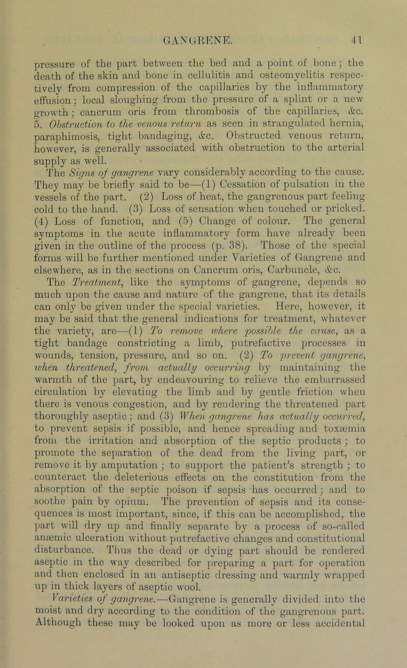 pressure of tlie part between the bed and a point of bone; the death of the skin and bone in cellulitis and osteomyelitis respec- tively from compression of the capillaries by the inflammatory effusion; local sloughing from the pressure of a splint or a new growth; cancrum oris from thrombosis of the capillaries, &c. 5. Obstruction to the venous return as seen in strangulated hernia, paraphimosis, tight bandaging, ike. Obstructed venous return, however, is generally associated with obstruction to the arterial supply as well. The Signs of gangrene vary considerably according to the cause. They may be briefly said to be—(1) Cessation of pulsation in the vessels of the part. (2) Loss of heat, the gangrenous part feeling- cold to the hand. (3) Loss of sensation when touched or pricked. (4) Loss of function, and (5) Change of colour. The general symptoms in the acute inflammatory form have already been given in the outline of the process (p. 38). Those of the special forms will be further mentioned under Varieties of Gangrene and elsewhere, as in the sections on Cancrum oris, Carbuncle, &c. The Treatment, like the symptoms of gangrene, depends so much upon the cause and nature of the gangrene, that its details can only be given under the special varieties. Here, however, it may be said that the general indications for treatment, whatever the variety, are—(1) To remove where possible the cause, as a tight bandage constricting a limb, putrefactive processes in wounds, tension, pressure, and so on. (2) To prevent gangrene, ivhen threatened, from actually occurring by maintaining the warmth of the part, by endeavouring to relieve the embarrassed circulation by elevating the limb and by gentle friction when there is venous congestion, and by rendering the threatened part thoroughly aseptic; and (3) When gangrene has actually occurred, to prevent sepsis if possible, and hence spreading and toxaemia from the irritation and absorption of the septic products; to promote the separation of the dead from the living part, or remove it by amputation ; to support the patient’s strength ; to counteract the deleterious effects on the constitution from the absorption of the septic poison if sepsis has occurred; and to soothe pain by opium. The prevention of sepsis and its conse- quences is most important, since, if this can be accomplished, the part will dry up and finally separate by a process of so-called anaemic ulceration without putrefactive changes and constitutional disturbance. Thus the dead or dying part should be rendered aseptic in the way described for preparing a part for operation and then enclosed in an antiseptic dressing and warmly wrapped up in thick layers of aseptic wool. Varieties of gangrene.—Gangrene is generally divided into the moist and dry according to the condition of the gangrenous part. Although these may be looked upon as more or less accidental
