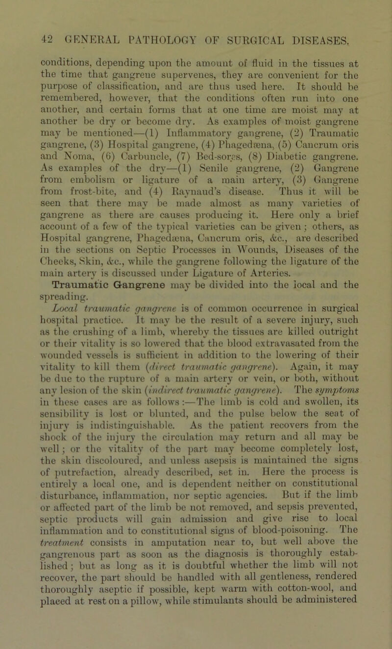 conditions, depending upon the amount of fluid in the tissues at the time that gangrene supervenes, they are convenient for the purpose of classification, and are thus used here. It should he remembered, however, that the conditions often run into one another, and certain forms that at one time are moist may at another be dry or become dry. As examples of moist gangrene may be mentioned—(1) Inflammatory gangrene, (2) Traumatic gangrene, (3) Hospital gangrene, (4) Phagedrena, (5) Caucrum oris and Noma, (6) Carbuncle, (7) Bed-sores, (8) Diabetic gangrene. As examples of the dry—(1) Senile gangrene, (2) Gangrene from embolism or ligature of a main artery, (3) Gangrene from frost-bite, and (4) Raynaud’s disease. Thus it will be seen that there may be made almost as many varieties of gangrene as there are causes producing it. Here only a brief account of a few of the typical varieties can be given; others, as Hospital gangrene, Phagedsena, Caucrum oris, &c., are described in the sections on Septic Processes in Wounds, Diseases of the Cheeks, Skin, ic., while the gangrene following the ligature of the main artery is discussed under Ligature of Arteries. Traumatic Gangrene may be divided into the local and the spreading. Local traumatic gangrene is of common occurrence in surgical hospital practice. It may be the result of a severe injury, stich as the crushing of a limb, whereby the tissues are killed outright or their vitality is so lowered that the blood extravasated from the wounded vessels is sufficient in addition to the lowering of their vitality to kill them (direct traumatic gangrene). Again, it may be due to the rupture of a main artery or vein, or both, without any lesion of the skin (indirect traumatic gangrene). The symptoms in these cases are as follows :—The limb is cold and swollen, its sensibility is lost or blunted, and the pulse below the seat of injury is indistinguishable. As the patient recovers from the shock of the injury the circulation may return and all may be well; or the vitality of the part may become completely lost, the skin discoloured, and unless asepsis is maintained the signs of putrefaction, already described, set in. Here the process is entirely a local one, and is dependent neither on constitutional disturbance, inflammation, nor septic agencies. But if the limb or affected part of the limb be not removed, and sepsis prevented, septic products will gain admission and give rise to local inflammation and to constitutional signs of blood-poisoning. The treatment consists in amputation near to, but well above the gangrenous part as soon as the diagnosis is thoroughly estab- lished ; but as long as it is doubtful whether the limb will not recover, the part should be handled with all gentleness, rendered thoroughly aseptic if possible, kept warm with cotton-wool, and placed at rest on a pillow, while stimulants should be administered