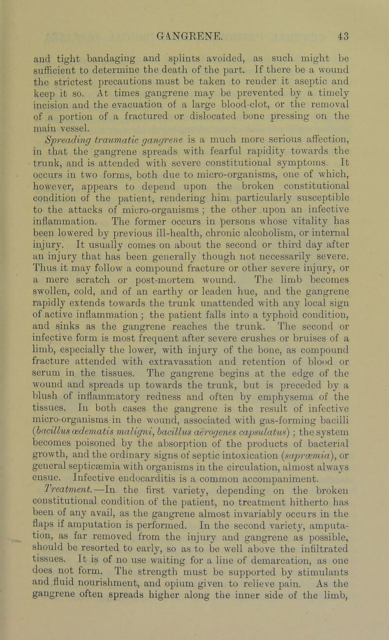 and tight bandaging and splints avoided, as such might he sufficient to determine the death of the part. If there be a wound the strictest precautions must be taken to render it aseptic and keep it so. At times gangrene may be prevented by a timely incision and the evacuation of a large blood-clot, or the removal of a portion of a fractured or dislocated bone pressing on the main vessel. Spreading traumatic gangrene is a much more serious affection, in that the gangrene spreads with fearful rapidity towards the trunk, and is attended with severe constitutional symptoms. It occurs in two forms, both due to micro-organisms, one of which, however, appears to depend upon the broken constitutional condition of the patient, rendering him particularly susceptible to the attacks of micro-organisms ; the other upon an infective inflammation. The former occurs in persons whose vitality has been lowered by previous ill-health, chronic alcoholism, or internal injury. It usually comes on about the second or third day after an injury that has been generally though not necessarily severe. Thus it may follow a compound fracture or other severe injury, or a mere scratch or post-mortem wound. The limb becomes swollen, cold, and of an earthy or leaden hue, and the gangrene rapidly extends towards the trunk unattended with any local sign of active inflammation ; the patient falls into a typhoid condition, and sinks as the gangrene reaches the trunk. The second or infective form is most frequent after severe crushes or bruises of a limb, especially the lower, with injury of the bone, as compound fracture attended with extravasation and retention of blood or serum in the tissues. The gangrene begins at the edge of the wound and spreads up towards the trunk, but is preceded by a blush of inflammatory redness and often by emphysema of the tissues. In both cases the gangrene is the result of infective micro-organisms in the wound, associated with gas-forming bacilli (bacillus oedematis maligni, bacillus aerogenes capsulatus); the system becomes poisoned by the absorption of the products of bacterial growth, and the ordinary signs of septic intoxication (sapreemia), or general septicaemia with organisms in the circulation, almost always ensue. Infective endocarditis is a common accompaniment. Treatment.—In the first variety, depending on the broken constitutional condition of the patient, no treatment hitherto has been of any avail, as the gangrene almost invariably occurs in the flaps if amputation is performed. In the second variety, amputa- tion, as far removed from the injury and gangrene as possible, should be resorted to early, so as to be well above the infiltrated tissues. It is of no use waiting for a line of demarcation, as one does not form. The strength must be supported by stimulants and fluid nourishment, and opium given to relieve pain. As the gangrene often spreads higher along the inner side of the limb,