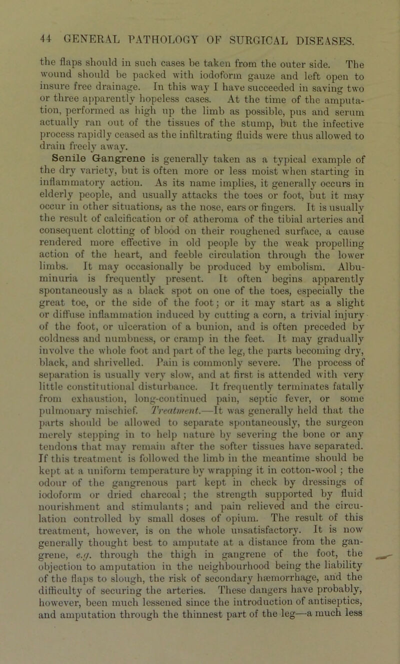 the flaps should in such cases be taken from the outer side. The wound should be packed with iodoform gauze and left open to insure free drainage. In this way I have succeeded in saving two or three apparently hopeless cases. At the time of the amputa- tion, performed as high up the limb as possible, pus and serum actually ran out of the tissues of the stump, but the infective process rapidly ceased as the infiltrating fluids were thus allowed to drain freely away. Senile Gangrene is generally taken as a typical example of the dry variety, but is often more or less moist when starting in inflammatory action. As its name implies, it generally occurs in elderly people, and usually attacks the toes or foot, but it may occur in other situations, as the nose, ears or fingers. It is usually the result of calcification or of atheroma of the tibial arteries and consequent clotting of blood on their roughened surface, a cause rendered more effective in old people by the weak propelling action of the heart, and feeble circulation through the lower limbs. It may occasionally be produced by embolism. Albu- minuria is frequently present. It often begins apparently spontaneously as a black spot on one of the toes, especially the great toe, or the side of the foot; or it may start as a slight or diffuse inflammation induced by cutting a corn, a trivial injury of the foot, or ulceration of a bunion, and is often preceded by coldness and numbness, or cramp in the feet. It may gradually involve the whole foot and part of the leg, the parts becoming dry, black, and shrivelled. Pain is commonly severe. The process of separation is usually very slow, and at first is attended with very little constitutional disturbance. It frequently terminates fatally from exhaustion, long-continued pain, septic fever, or some pulmonary mischief. Treatment.—It was generally held that the parts should be allowed to separate spontaneously, the surgeon merely stepping in to help nature by severing the bone or any tendons that may remain after the softer tissues have separated. If this treatment is followed the limb in the meantime should be kept at a uniform temperature by wrapping it in cotton-wool; the odour of the gangrenous part kept in check by dressings of iodoform or dried charcoal; the strength supported by fluid nourishment and stimulants; and pain relieved and the circu- lation controlled by small doses of opium. The result of this treatment, however, is on the whole unsatisfactory. It is now generally thought best to amputate at a distance from the gan- grene, e.g. through the thigh in gangrene of the foot, the objection to amputation in the neighbourhood being the liability of the flaps to slough, the risk of secondary luemorrhage, and the difficulty of securing the arteries. These dangers have probably, however, been much lessened since the introduction of antiseptics, and amputation through the thinnest part of the leg—a much less