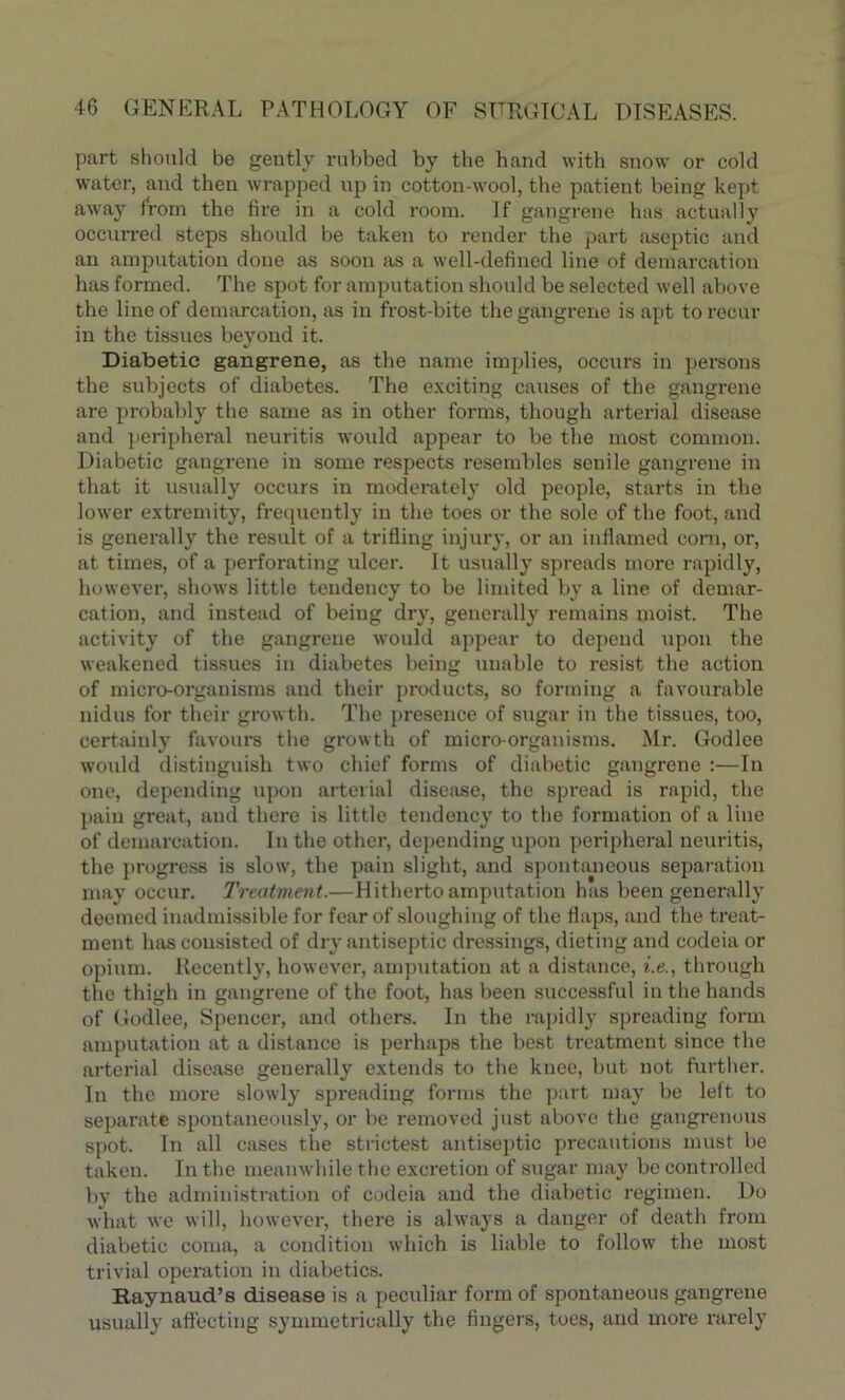 part should be gently rubbed by the hand with snow or cold water, and then wrapped up in cotton-wool, the patient being kept away from the fire in a cold room. If gangrene has actually occurred steps should be taken to render the part aseptic and an amputation done as soon as a well-defined line of demarcation has formed. The spot for amputation should be selected well above the line of demarcation, as in frost-bite the gangrene is apt to recur in the tissues beyond it. Diabetic gangrene, as the name implies, occurs in persons the subjects of diabetes. The exciting causes of the gangrene are probably the same as in other forms, though arterial disease and peripheral neuritis would appear to be the most common. Diabetic gangrene in some respects resembles senile gangrene in that it usually occurs in moderately old people, starts in the lower extremity, frequently in the toes or the sole of the foot, and is generally the result of a trifling injury, or an inflamed corn, or, at times, of a perforating ulcer. It usually spreads more rapidly, however, shows little tendency to be limited by a line of demar- cation, and instead of being dry, generally remains moist. The activity of the gangrene would appear to depend upon the weakened tissues in diabetes being unable to resist the action of micro-organisms and their products, so forming a favourable nidus for their growth. The presence of sugar in the tissues, too, certainly favours the growth of micro-organisms. Mr. Godlee would distinguish two chief forms of diabetic gangrene :—In one, depending upon arterial disease, the spread is rapid, the pain great, and there is little tendency to the formation of a line of demarcation. In the other, depending upon peripheral neuritis, the progress is slow, the pain slight, and spontaneous separation may occur. Treatment.—Hitherto amputation has been generally deemed inadmissible for fear of sloughing of the flaps, and the treat- ment has consisted of dry antiseptic dressings, dieting and codeia or opium. Recently, however, amputation at a distance, i.e., through the thigh in gangrene of the foot, has been successful in the hands of Godlee, Spencer, and others. In the rapidly spreading form amputation at a distance is perhaps the best treatment since the arterial disease generally extends to the knee, but not further. In the more slowly spreading forms the part may be left to separate spontaneously, or be removed just above the gangrenous spot. In all cases the strictest antiseptic precautions must be taken. In the meanwhile the excretion of sugar may be controlled by the administration of codeia and the diabetic regimen. Do what we will, however, there is always a danger of death from diabetic coma, a condition which is liable to follow the most trivial operation in diabetics. Raynaud’s disease is a peculiar form of spontaneous gangrene usually affecting symmetrically the fingers, toes, and more rarely