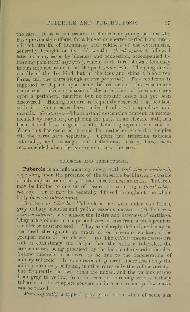 the ears. It as a rule occurs in children or young persons who have previously suffered for a longer or shorter period from inter- mittent attacks of numbness and coldness of the extremities, generally brought on by cold weather (local syncope), followed later in many cases by blueness and congestion, accompanied by burning pain (local asphyxia), which, in its turn, shows a tendency to run into actual death of the part {gangrene). The gangrene is usually of the dry kind, but in the toes and shins a bleb often forms, and the parts slough {moist gangrene). This condition is supposed to depend upon some disturbance of the vaso-motor nerve-centre inducing spasm of the arterioles, or in some cases upon a peripheral neuritis, but no organic lesion has yet been discovered. Hsemoglobinuria is frequently observed in association with it. Some cases have ended fatally with apoplexy and uraemia. Treatment.—The constant descending current, as recom- mended by Raynaud, or placing the parts in an electric bath, has been attended with good results before gangrene has set in. When this has occurred it must be treated on general principles till the parts have separated. Opium and trinitrine tabloids internally, and massage and belladonna locally, have been recommended when the gangrene attacks the ears. TUBERCLE AND TUBERCULOSIS. Tubercle is an inflammatory new growth {infective granuloma), depending upon the presence of the tubercle bacillus, and capable of inducing tuberculosis by transference to most auimals. Tubercle may be limited to one set of tissues, or to an organ {local tuber- culosis). Or it may be generally diffused throughout the whole body {general tuberculosis). Structure of tubercle.—Tubercle is met with under two forms, grey miliary nodules and yellow caseous masses, (a) The grey miliary tubercles have almost the lustre and hardness of cartilage. They are globular in shape and vary in size from a pin’s point to a millet or mustard seed. They are sharply defined, and may be scattered throughout an organ or on a serous surface, or be grouped more or less closely. {b) The yellow caseous masses are soft in consistency and larger than the miliary tubercles, the larger masses being produced by the fusion of several tubercles. Yellow tubercle is believed to be due to the degeneration of miliary tubercle. In some cases of general tuberculosis only the miliary form may be found, in other cases only the yellow variety ; but frequently the two forms are mixed, and the various stages from grey to yellow, from the central softening of the miliary tubercle to its complete conversion into a caseous yellow mass, can be traced. Microscopically a typical grey granulation when of some size
