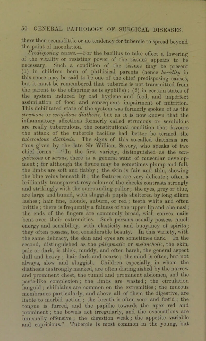 there then seems little or no tendency for tubercle to spread beyond the point of inoculation. Predisposing causes.—For the bacillus to take effect a lowering of the vitality or resisting power of the tissues appears to be necessary. Such a condition of the tissues may be present (1) in children born of phthisical parents (hence heredity in this sense may be said to be one of the chief predisposing causes, but it must be remembered that tubercle is not transmitted from the parent to the offspring as is syphilis); (2) in certain states of the system induced by bad hygiene and food, and imperfect assimilation of food and consequent impairment of nutrition. This debilitated state of the system was formerly spoken of as the strumous or scrofulous diathesis, but as it is now known that the inflammatory affections formerly called strumous or scrofulous are really tuberculous, the constitutional condition that favours the attack of the tubercle bacillus had better be termed the tuberculous diathesis. The signs of this so-called diathesis are thus given by the late Sir William Savory, who speaks of two chief forms :—“ In the first variety, distinguished as the san- guineous or serous, there is a general want of muscular develop- ment ; for although the figure may be sometimes plump and full, the limbs are soft and flabby ; the skin is fair and thin, showing the blue veins beneath it; the features are very delicate ; often a brilliantly transparent rosy colour of the cheeks contrasts strongly and strikingly with the surrounding pallor; the eyes, grey or blue, are large and humid, with sluggish pupils sheltered by long silken lashes; hair fine, blonde, auburn, or red; teeth white and often brittle ; there is frequently a fulness of the upper lip and alte nasi; the ends of the fingers are commonly broad, with convex nails bent over their extremities. Such persons usually possess much energy and sensibility, with elasticity and buoyancy of spirits; they often possess, too, considerable beauty. In this variety, with the same delicacy, the skin and eyes are sometimes dark. In the second, distinguished as the phlegmatic or melancholic, the skin, pale or dark, is thick, muddy, and often harsh, the general aspect dull and heavy ; hair dark and coarse; the mind is often, but not always, slow and sluggish. Children especially, in whom the diathesis is strongly marked, are often distinguished by the narrow and prominent chest, the tumid and prominent abdomen, and the paste-like complexion; the limbs are wasted; the circulation languid; chilblains are common on the extremities; the mucous membranes particularly, and above all of them the digestive, are liable to morbid action ; the breath is often sour and foetid; the tongue is furred, and the papilke towards the apex red and prominent; the bowels act irregularly, and the evacuations are unusually offensive; the digestion weak; the appetite variable and capricious.” Tubercle is most common in the young, but