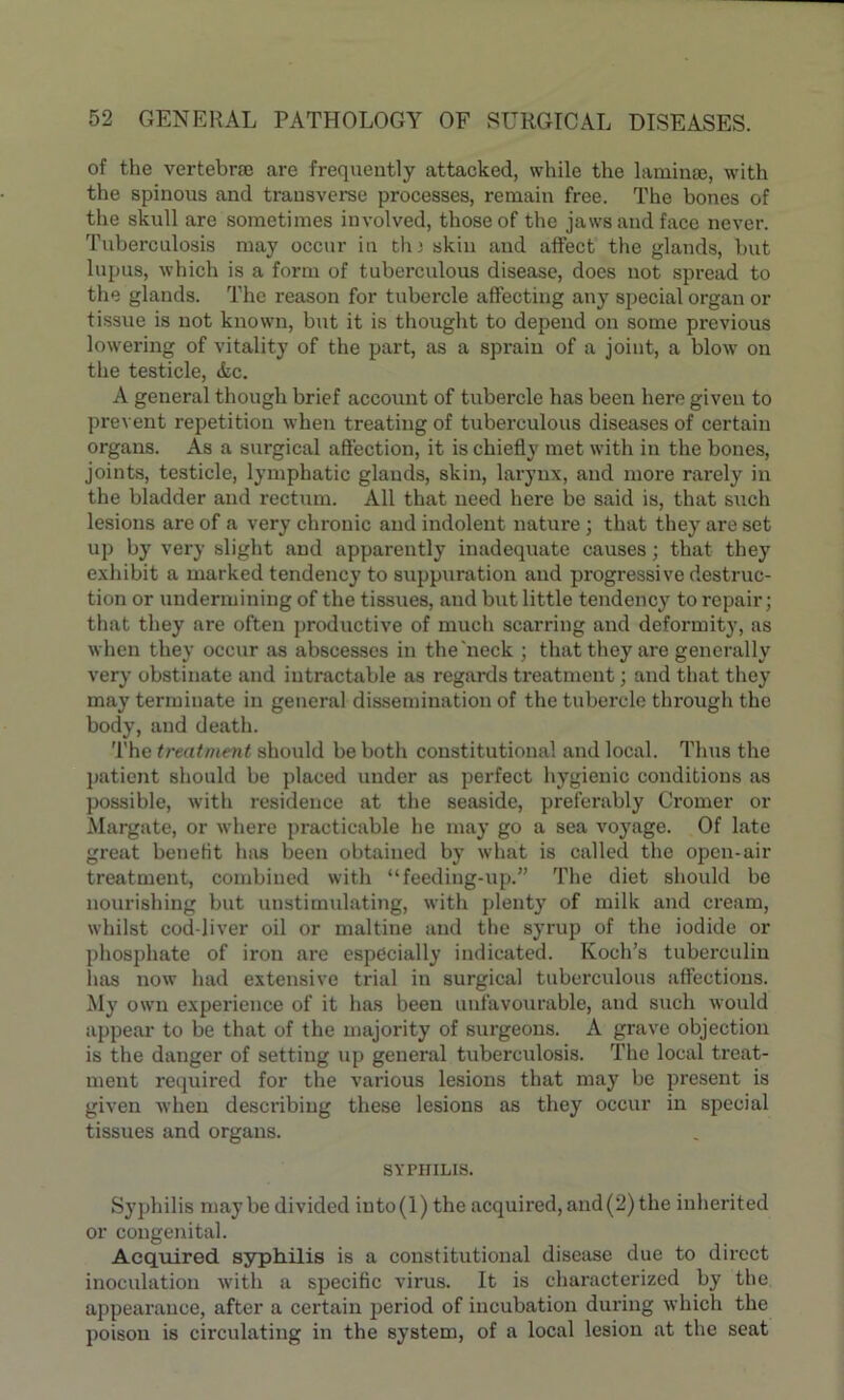 of the vertebra are frequently attacked, while the laminae, with the spinous and transverse processes, remain free. The bones of the skull are sometimes involved, those of the jaws and face never. Tuberculosis may occur in th; skin and affect the glands, but lupus, which is a form of tuberculous disease, does not spread to the glands. The reason for tubercle affecting any special organ or tissue is not known, but it is thought to depend on some previous lowering of vitality of the part, as a sprain of a joint, a blow on the testicle, Ac. A general though brief account of tubercle has been hero given to prevent repetition when treating of tuberculous diseases of certain organs. As a surgical affection, it is chiefly met with in the bones, joints, testicle, lymphatic glauds, skin, larynx, and more rarely in the bladder and rectum. All that need here be said is, that such lesions are of a very chronic and indolent nature; that they are set up by very slight and apparently inadequate causes; that they exhibit a marked tendency to suppuration aud progressive destruc- tion or undermining of the tissues, and but little tendency to repair; that they are often productive of much scarring and deformity, as when they occur as abscesses in the'neck ; that they are generally very obstinate and intractable as regards treatment; and that they may terminate iu general dissemination of the tubercle through the body, and death. The treatment should be both constitutional aud local. Thus the patient should be placed under as perfect hygienic conditions as possible, with residence at the seaside, preferably Cromer or Margate, or where practicable he may go a sea voyage. Of late great benefit has been obtained by what is called the open-air treatment, combined witli “feeding-up.” The diet should be nourishing but unstimulating, with plenty of milk and cream, whilst cod-liver oil or maltine and the syrup of the iodide or phosphate of iron are especially indicated. Koch’s tuberculin has now had extensive trial in surgical tuberculous affections. My own experience of it has been unfavourable, and such would appear to be that of the majority of surgeons. A grave objection is the danger of setting up general tuberculosis. The local treat- ment required for the various lesions that may be present is given when describing these lesions as they occur in special tissues and organs. SYPHILIS. Syphilis maybe divided iuto(l)the acquired, and(2) the inherited or congenital. Acquired syphilis is a constitutional disease due to direct inoculation with a specific virus. It is characterized by the appearance, after a certain period of incubation during which the poison is circulating in the system, of a local lesion at the seat