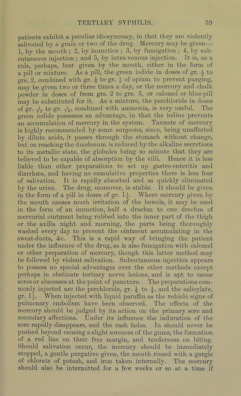 patients exhibit a peculiar idiosyncrasy, in that they are violently salivated by a grain or two of the drug. Mercury may be given— 1, by the mouth ; 2, by inunction ; 3, by fumigation; 4, by sub- cutaneous injection; and 5, by intra-venous injection. It is, as a rule, perhaps, best given by the mouth, either in the form of a pill or mixture. As a pill, the green iodide in doses of gr. i to grs. 2, combined with gr. £ to gr. | of opium to prevent purging, may be given two or three times a day, or the mercury and chalk powder in doses of from grs. 2 to grs. 3, or calomel or blue-pill may be substituted for it. As a mixture, the perch!oride in doses of gr. -gL- to gr. JL, combined with ammonia, is very useful. The green iodide possesses an advantage, in that the iodine prevents an accumulation of mercury in the system. Tannate of mercury is highly recommended by some surgeons, since, being unaffected by dilute acids, it passes through the stomach without change, but on reaching the duodenum is reduced by the alkaline secretions to its metallic state, the globules being so minute that they are believed to be capable of absorption by the villi. Hence it is less liable than other preparations to set up gastro-enteritis and diarrhoea, and having no cumulative properties there is less fear of salivation. It is rapidly absorbed and as quickly eliminated by the urine. The drug, moreover, is stable. It should be given in the form of a pill in doses of gr. 1-i. Where mercury given by the mouth causes much irritation of the bowels, it may be used in the form of an inunction, half a drachm to one drachm of mercurial ointment being rubbed into the inner part of the thigh or the axilla night and morning, the parts being thoroughly washed every day to prevent the ointment accumulating in the sweat-ducts, &c. This is a rapid way of bringing the patient under the influence of the drug, as is also fumigation with calomel or other preparation of mercury, though this latter method may be followed by violent salivation. Subcutaneous injection appears to possess no special advantages over the other methods except perhaps in obstinate tertiary nerve lesions, and is apt to cause sores or abscesses at the point of puncture. The preparations com- monly injected are the perchloride, gr. ^ to J, and the salicylate, gr. 1-i-. When injected with liquid paraffin as the vehicle signs of pulmonary embolism have been observed. The effects of the mercury should be judged by its action on the primary sore and secondary affections. Under its influence the induration of the sore rapidly disappears, and the rash fades. In should never be pushed beyond causing a slight soreness of the gums, the formation of a red line on their free margin, and tenderness on biting. Should salivation occur, the mercury should be immediately stopped, a gentle purgative given, the mouth rinsed with a gai’gle of chlorate of potash, and iron taken internally. The mercury should also be intermitted for a few weeks or so at a time if