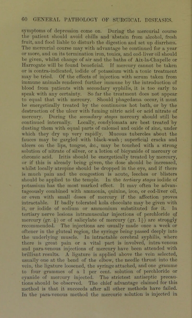 symptoms of depression come on. During the mercurial course the patient should avoid chills and abstain from alcohol, fresh fruit, and food liable to disturb the digestion and set up diarrhoea. The mercurial course may with advantage be continued for a year or more, and on its termination iron, tonics, and cod-liver oil should be given, whilst change of air and the baths of Aix-la-Chapelle or Harrogate will be found beneficial. If mercury cannot be taken or is contra-indicated, iodide of potassium with a tonic treatment may be tried. Of the effects of injection with serum taken from immune animals rendered further immune by the introduction o'f blood from patients with secondary syphilis, it is too early to speak with any certainty. So far the treatment does not appear to equal that with mercury. Should phagedsena occur, it must be energetically treated by the continuous hot bath, or by the destruction of the ulcer with fuming nitric acid or acid nitrate of mercury. During the secondary stages mercury should still be continued internally. Locally, condylotnata are best treated by dusting them with equal parts of calomel and oxide of zinc, under which they dry up very rapidly. Mucous tubercles about the fauces may be gargled with black-wash; superficial cracks and ulcers on the lips, tongue, Ac., may be touched with a strong solution of nitrate of silver, or a lotion of bicyanide of mercury or chromic acid. Iritis should be energetically treated by mercury, or if this is already being given, the dose should be increased, whilst locally atropine should be dropped in the eye, and if there is much pain and the congestion is acute, leeches or blisters should be applied to the temple. In the tertiary stages iodide of potassium has the most marked effect. It may often be advan- tageously combined with ammonia, quinine, iron, or cod-liver oil, or even with small doses of mercury if the affection proves intractable. If badly tolerated kola chocolate may be given with it, or iodide of sodium or ammouium substituted for it. In tertiary nerve lesions intramuscular injections of perchloride of mercury (gr. $-) or of salicylate of mercury (gr. 11) are strongly recommended. The injections are usually made once a week or oftener in the gluteal region, the syringe being passed deeply into the underlying muscle. In intractable cerebral syphilis, where there is great pain or a vital part is involved, intra-venous and para-venous injections of mercury have been attended with brilliant results. A ligature is applied above the vein selected, usually one at the bend of the elbow’, the needle thrust into the vein, the ligature loosened, the syringe attached, and one gramme to four grammes of a 1 per cent, solution of perchloride or cyanide of mercury injected. The strictest antiseptic precau- tions should be observed. The chief advantage claimed for this method is that it succeeds after all other methods have failed. In the para-venous method the mercuric solution is injected in