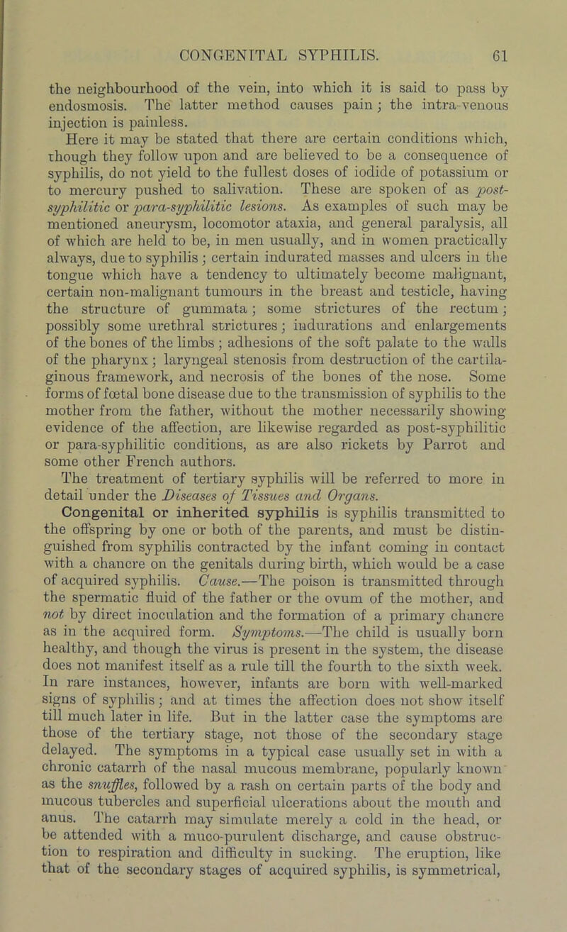 the neighbourhood of the vein, into which it is said to pass by endosmosis. The latter method causes pain; the intra venous injection is painless. Here it may he stated that there are certain conditions which, though they follow upon and are believed to be a consequence of syphilis, do not yield to the fullest doses of iodide of potassium or to mercury pushed to salivation. These are spoken of as post- syphilitic or para-syphilitic lesions. As examples of such may be mentioned aneurysm, locomotor ataxia, and general paralysis, all of which are held to be, in men usually, and in women practically always, due to syphilis; certain indurated masses and ulcers in the tongue which have a tendency to ultimately become malignant, certain non-malignant tumours in the breast and testicle, having the structure of gummata; some strictures of the rectum; possibly some urethral strictures; indurations and enlargements of the bones of the limbs ; adhesions of the soft palate to the walls of the pharynx ; laryngeal stenosis from destruction of the cartila- ginous framework, and necrosis of the bones of the nose. Some forms of foetal bone disease due to the transmission of syphilis to the mother from the father, without the mother necessarily showing evidence of the affection, are likewise regarded as post-syphilitic or para-syphilitic conditions, as are also rickets by Parrot and some other French authors. The treatment of tertiary syphilis will be referred to more in detail under the Diseases of Tissues and Organs. Congenital or inherited syphilis is syphilis transmitted to the offspring by one or both of the parents, and must be distin- guished from syphilis contracted by the infant coming in contact with a chancre on the genitals during birth, which would be a case of acquired syphilis. Cause.—The poison is transmitted through the spermatic fluid of the father or the ovum of the mother, and not by direct inoculation and the formation of a primary chancre as in the acquired form. Symptoms.—The child is usually born healthy, and though the virus is present in the system, the disease does not manifest itself as a rule till the fourth to the sixth week. In rare instances, however, infants are born with well-marked signs of syphilis; and at times the affection does not show itself till much later in life. But in the latter case the symptoms are those of the tertiary stage, not those of the secondary stage delayed. The symptoms in a typical case usually set in with a chronic catarrh of the nasal mucous membrane, popularly known as the snuffles, followed by a rash on certain parts of the body and mucous tubercles and superficial ulcerations about the mouth and anus. The catarrh may simulate merely a cold in the head, or be attended with a muco-purulent discharge, and cause obstruc- tion to respiration and difficulty in sucking. The eruption, like that of the secondary stages of acquired syphilis, is symmetrical,