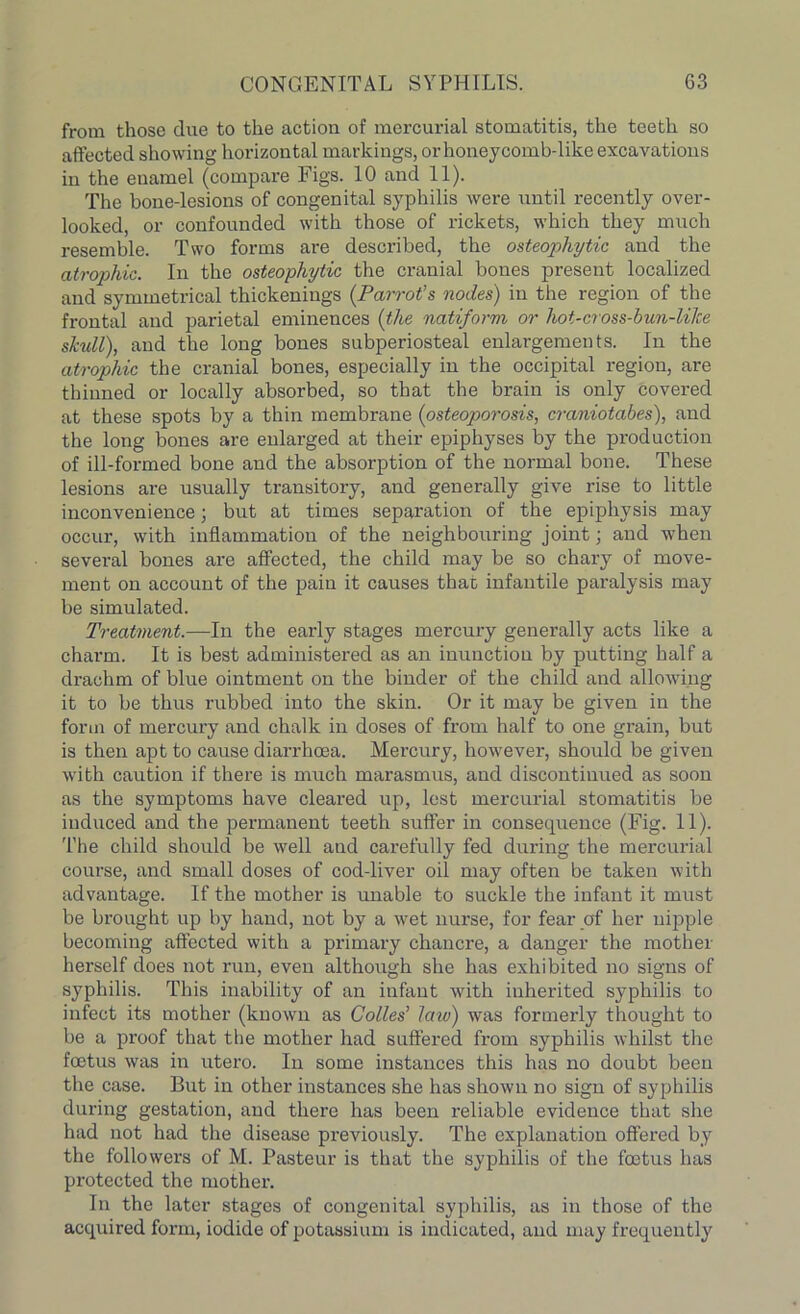 from those due to the action of mercurial stomatitis, the teeth so affected showing horizontal markings, or honeycomb-like excavations in the enamel (compare Figs. 10 and 11). The bone-lesions of congenital syphilis were until recently over- looked, or confounded with those of rickets, which they much resemble. Two forms are described, the osteophytic and the atrophic. In the osteophytic the cranial bones present localized and symmetrical thickenings (Parrot’s nodes) in the region of the frontal and parietal eminences (the natiform or hot-cross-bun-lilce skull), and the long bones subperiosteal enlargements. In the atrophic the cranial bones, especially in the occipital region, are thinned or locally absorbed, so that the brain is only covered at these spots by a thin membrane (osteoporosis, craniotabes), and the long bones are enlarged at their epiphyses by the production of ill-formed bone and the absorption of the normal bone. These lesions are usually transitory, and generally give rise to little inconvenience; but at times separation of the epiphysis may occur, with inflammation of the neighbouring joint; and when several bones are affected, the child may be so chary of move- ment on account of the pain it causes that infantile paralysis may be simulated. Treatment.—In the early stages mercury generally acts like a charm. It is best administered as an inunction by putting half a drachm of blue ointment on the binder of the child and allowing it to be thus rubbed into the skin. Or it may be given in the form of mercury and chalk in doses of from half to one grain, but is then apt to cause diarrhoea. Mercury, however, should be given with caution if there is much marasmus, and discontinued as soon as the symptoms have cleared up, lest mercurial stomatitis be induced and the permanent teeth suffer in consequence (Fig. 11). The child should be well and carefully fed during the mercurial course, and small doses of cod-liver oil may often be taken with advantage. If the mother is unable to suckle the infant it must be brought up by hand, not by a wet nurse, for fear of her nipple becoming affected with a primary chancre, a danger the mother herself does not run, even although she has exhibited no signs of syphilis. This inability of an infant Avith inherited syphilis to infect its mother (known as Cobles' law) was formerly thought to be a proof that the mother had suffered from syphilis whilst the foetus was in utero. In some instances this has no doubt been the case. But in other instances she has shown no sign of syphilis during gestation, and there has been reliable evidence that she had not had the disease previously. The explanation offered by the followers of M. Pasteur is that the syphilis of the foetus has protected the mother. In the later stages of congenital syphilis, as in those of the acquired form, iodide of potassium is indicated, and may frequently
