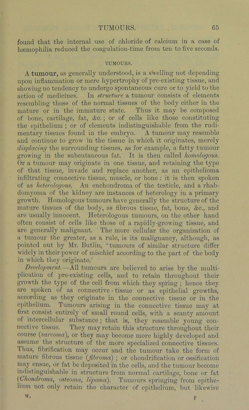 found that the internal use of chloride of calcium in a case of haemophilia reduced the coagulation-time from ten to five seconds. TUMOURS. A tumour, as generally understood, is a swelling not depending upon inflammation or mere hypertrophy of pre-existing tissue, and showing no tendency to undergo spontaneous cure or to yield to the action of medicines. In structure a tumour consists of elements resembling those of the normal tissues of the body either in the mature or in the immature state. Thus it may be composed of bone, cartilage, fat, Ac.; or of cells like those constituting the epithelium ; or of elements indistinguishable from the rudi- mentary tissues found in the embryo. A tumour may resemble and continue to grow in the tissue in which it originates, merely displacing the surrounding tissues, as for example, a fatty tumour growing in the subcutaneous fat. It is then called homologous. Or a tumour may originate in one tissue, and retaining the type of that tissue, invade and replace another, as an epithelioma infiltrating connective tissue, muscle, or bone : it is then spoken of as heterologous. An enchondroma of the testicle, and a rhab- domyoma of the kidney are instances of heterology in a primary growth. Homologous tumours have generally the structure of the mature tissues of the body, as fibrous tissue, fat, bone, Ac., and are usually innocent. Heterologous tumours, on the other hand often consist of cells like those of a rapidly-growing tissue, and are generally malignant. The more cellular the organization of a tumour the greater, as a rule, is its malignancy, although, as pointed out by Mr. Butlin, ‘ tumours of similar structure differ widely in their power of mischief according to the part of the body in which they originate.’ Development.—All tumours are believed to arise by the multi- plication of pre-existing cells, and to retain throughout their growth the type of the cell from which they spring ; hence they are spoken of as connective - tissue or as epithelial growths, according as they originate in the connective tissue or in the epithelium. Tumours arising in the connective tissue may at first consist entirely of small round cells, with a scanty amount of intercellular substance; that is, they resemble young con- nective tissue. They may retain this structure throughout their course {sarcoma), or they may become more highly developed and assume the structure of the more specialized connective tissues. I hus, fibrification may occur and the tumour take the form of mature fibrous tissue (fibroma) ; or chondrification or ossification may ensue, or fat be deposited in the cells, and the tumour become indistinguishable in structure from normal cartilage, bone or fat (Chondroma, osteoma, lipoma). Tumours springing from epithe- lium not only retain the character of epithelium, but likewise