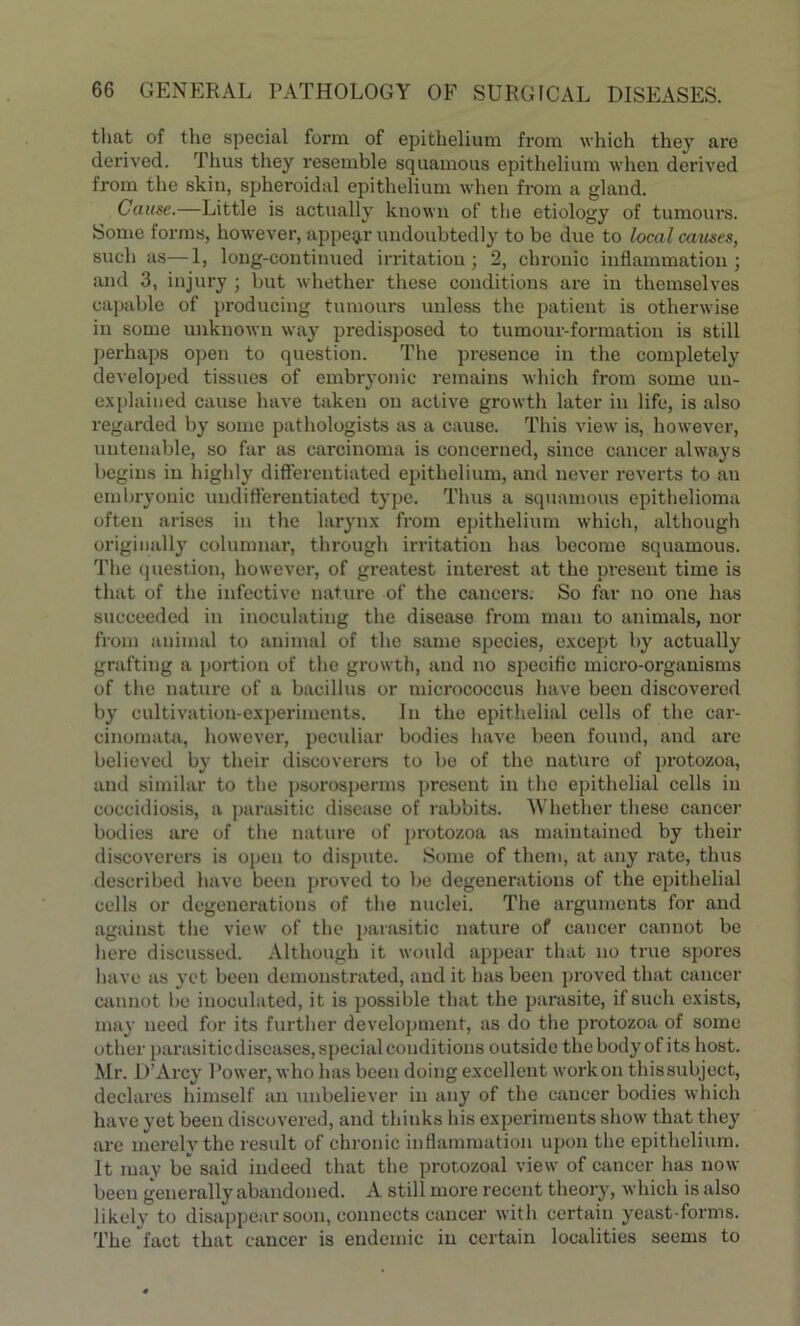 that of the special form of epithelium from which they are derived. Thus they resemble squamous epithelium when derived from the skiu, spheroidal epithelium when from a gland. Cause.—Little is actually known of the etiology of tumours. Some forms, however, appear undoubtedly to be due to local causes, such as—1, long-continued irritation; 2, chronic inflammation; and 3, injury ; but whether these conditions are in themselves capable of producing tumours unless the patient is otherwise in some unknown way predisposed to tumour-formation is still perhaps open to question. The presence in the completely developed tissues of embryonic remains which from some un- explained cause have taken on active growtli later in life, is also regarded by some pathologists as a cause. This view is, however, untenable, so far as carcinoma is concerned, since cancer always begins in highly differentiated epithelium, and never reverts to an embryonic undifferentiated type. Thus a squamous epithelioma often arises in the larynx from epithelium which, although originally columnar, through irritation has become squamous. The question, however, of greatest interest at the present time is that of the infective nature of the cancers. So far no one has succeeded in inoculating the disease from man to animals, nor from animal to animal of the same species, except by actually grafting a portion of the growth, and no specific micro-organisms of the nature of a bacillus or micrococcus have been discovered by cultivation-experiments. In the epithelial cells of the car- cinomata, however, peculiar bodies have been found, and are believed by their discoverers to be of the nature of protozoa, and similar to the psorosperms present in the epithelial cells iu coccidiosis, a parasitic disease of rabbits. Whether these cancer bodies are of the nature of protozoa as maintained by their discoverers is open to dispute. Some of them, at any rate, thus described have been proved to be degenerations of the epithelial cells or degenerations of the nuclei. The arguments for and against the view of the parasitic nature of cancer cannot be here discussed. Although it would appear that no true spores have as yet been demonstrated, and it has been proved that cancer cannot be inoculated, it is possible that the parasite, if such exists, may need for its further development, as do the protozoa of some other parasitic diseases, special conditions outside thebodyof its host. Mr. D’Arcy Power, who has been doing excellent work on this subject, declares himself an unbeliever in any of the cancer bodies which have yet been discovered, and thinks his experiments show that they are merelvthe result of chronic inflammation upon the epithelium. It may be said indeed that the protozoal view of cancer has now been generally abandoned. A still more recent theory, which is also likely to disappear soon, connects cancer with certain yeast-forms. The fact that cancer is endemic in certain localities seems to