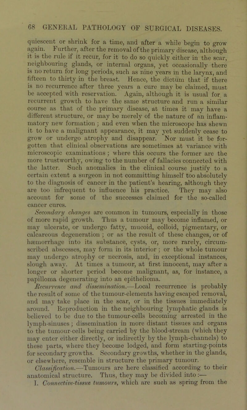 quiescent or shrink for a time, aud after a while begin to grow again. Further, after the removal of the primary disease, although it is the rule if it recur, for it to do so quickly either in the scar, neighbouring glands, or internal organs, yet occasionally there is no return for long periods, such as nine years in the larynx, and fifteen to thirty in the breast. Hence, the dictum that if there is no recurrence after three years a cure may be claimed, must be accepted with reservation. Again, although it is usual for a recurrent growth to have the same structure and run a similar course as that of the primary disease, at times it may have a different structure, or may be merely of the nature of an inflam- matory new formation; and even when the microscope has shewn it to have a malignant appearance, it may yet suddenly cease to grow or undergo atrophy and disappear. Nor must it be for- gotten that clinical observations are sometimes at variance with microscopic examinations; where this occurs the former are the more trustworthy, owing to the number of fallacies connected with the latter. Such anomalies in the clinical course justify to a certain extent a surgeon in not committing himself too absolutely to the diagnosis of cancer in the patient’s hearing, although they are too infrequent to influence his practice. They may also account for some of the successes claimed for the so-called cancer cures. Secondary changes are common in tumours, especially in those of more rapid growth. Thus a tumour may become inflamed, or may ulcerate, or undergo fatty, mucoid, colloid, pigmentary, or calcareous degeneration ; or as the result of these changes, or of haemorrhage into its substance, cysts, or, more rarely, circum- scribed abscesses, may form in its interior; or the whole tumour may undergo atrophy or necrosis, aud, in exceptional instances, slough away. At times a tumour, at first innocent, may after a longer or shorter period become malignant, as, for instance, a papilloma degenerating into an epithelioma. Recurrence and dissemination.—Local recurrence is probably the result of some of the tumour-elements having escaped removal, and may take place in the scar, or in the tissues immediately around. Reproduction in the neighbouring lymphatic glands is believed to be due to the tumour-cells becoming arrested in the lymph-sinuses; dissemination in more distant tissues and organs to the tumour-cells being carried by the blood-stream (which they may enter either directly, or indirectly by the lymph-channels) to these parts, where they become lodged, and form starting-points for secondary growths. Secondary growths, whether in the glands, or elsewhere, resemble in structure the primary tumour. Classification.—Tumours are here classified according to their anatomical structure. Thus, they may be divided into :— I. Connective-tissue tumours, which are such as spring from the