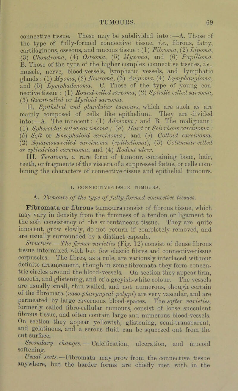 connective tissue. These may be subdivided into A. Those of the type of fully-formed connective' tissue, i.e., fibrous, fatty, cartilaginous, osseous, and mucous tissue : (1) Fibroma, (2) Lipoma, (3) Chondroma, (4) Osteoma, (5) Myxoma, and (6) Papilloma. B. Those of the type of the higher complex connective tissues, i.e., muscle, nerve, blood-vessels, lymphatic vessels, and lymphatic glands : (1) Myoma, (2) Neuroma, (3) Angioma, (4) Lymphangioma, and (5) Lymphadenoma. C. Those of the type of young con- nective tissue : (1) Pound-celled sarcoma, (2) Spindle-celled sarcoma, (3) Giant-celled or Myeloid sarcoma. II. Epithelial and glandular tumows, which are such as are mainly composed of cells like epithelium. They are divided into:—A. The innocent: (1) Adenoma ; and B. The malignant: (1) Spheroidal-celled carcinoma ; (a) Hard or Scirrhous carcinoma; (.b) Soft or Encephaloid carcinoma; and (c) Colloid carcinoma. (2) Squamous-celled carcinoma (epithelioma), (3) Columnar-celled or cylindrical carcinoma, and (4) Rodent ulcer. III. Teratoma, a rare form of tumour, containing bone, hail’, teeth, or fragments of the viscera of a suppressed foetus, or cells com- bining the characters of connective-tissue and epithelial tumours. r. CONNECTIVE-TISSUE TUMOURS. A. Tumours of the type of fully-formed connective tissues. Fibromata or fibrous tumours consist of fibrous tissue, which may vary in density from the firmness of a tendon or ligament to the soft consistency of the subcutaneous tissue. They are quite innocent, grow slowly, do not return if completely removed, and are usually surrounded by a distinct capsule. Structure.—The firmer varieties (Fig. 12) consist of dense fibrous tissue intermixed with but few elastic fibres and connective-tissue corpuscles. The fibres, as a rule, are variously interlaced without definite arrangement, though in some fibromata they form concen- tric circles around the blood-vessels. On section they appear firm, smooth, and glistening, and of a greyish-white colour. The vessels are usually small, thin-walled, and not numerous, though certain of the fibromata (naso-pharyngeal polypi) are very vascular, and are permeated by large cavernous blood-spaces. The softer varieties, formerly called fibro-cellular tumours, consist of loose succulent fibrous tissue, and often contain large and numerous blood-vessels. On section they appear yellowish, glistening, semi-transparent, and gelatinous, and a serous fluid can be squeezed out from the cut sui-face. Secondary changes. — Calcification, ulceration, and mucoid softening. Usual seats.—Fibromata may grow from the connective tissue anywhere, but the harder forms are chiefly met with in the