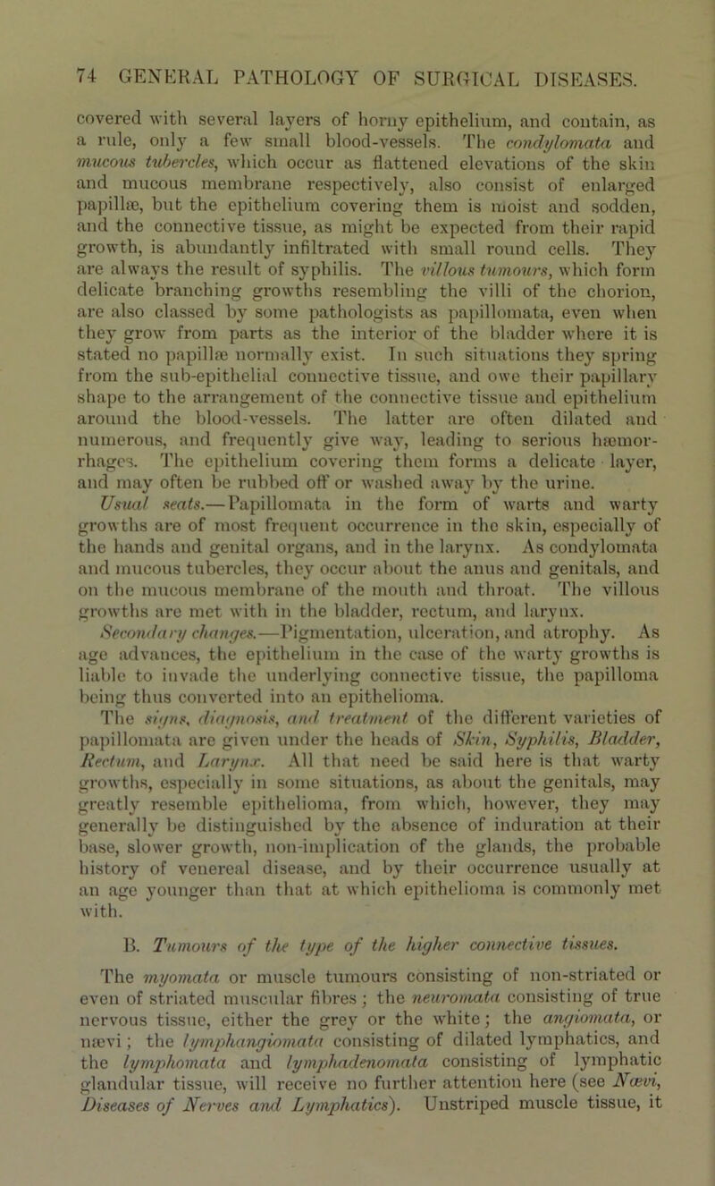 covered with several layers of horny epithelium, and coutain, as a rule, only a few small blood-vessels. The condylomata and mucous tubercles, which occur as flattened elevations of the skin and mucous membrane respectively, also consist of enlarged papillae, but the epithelium covering them is moist and sodden, and the connective tissue, as might be expected from their rapid growth, is abundantly infiltrated with small round cells. They are always the result of syphilis. The villous tumours, which form delicate branching growths resembling the villi of the chorion, are also classed by some pathologists as papillomata, even when they grow from parts as the interior of the bladder where it is stated no papillae normally exist. In such situations they spring from the sub-epithelial connective tissue, and owe their papillary shape to the arrangement of the connective tissue and epithelium around the blood-vessels. The latter are often dilated and numerous, and frequently give way, leading to serious haemor- rhages. The epithelium covering them forms a delicate layer, and may often be rubbed off or washed away by the urine. Usual seats.— Papillomata in the form of warts and warty growths are of most frequent occurrence in the skin, especially of the hands and genital organs, and in the larynx. As condylomata and mucous tubercles, they occur about the anus and genitals, and on the mucous membrane of the mouth and throat. The villous growths are met with in the bladder, rectum, and larynx. Secondary changes.—Pigmentation, ulceration, and atrophy. As age advances, the epithelium in the case of the warty growths is liable to invade the underlying connective tissue, the papilloma being thus converted into an epithelioma. The signs, diagnosis, and treatment of the different varieties of papillomata are given under the heads of Skin, Syphilis, Bladder, Rectum, and Larynx. All that need be said here is that warty growths, especially in some situations, as about the genitals, may greatly resemble epithelioma, from which, however, they may generally be distinguished by the absence of induration at their base, slower growth, non-implication of the glands, the probable history of venereal disease, and by their occurrence usually at an age younger than that at which epithelioma is commonly met with. B. Tumours of the type of the higher connective tissues. The myomata or muscle tumours consisting of non-striated or even of striated muscular fibres ; the neuromata consisting of true nervous tissue, either the grey or the white; the angiomata, or nsevi; the lymphangiomata consisting of dilated lymphatics, and the lymphomata and lymphadenomata consisting of lymphatic glandular tissue, will receive no further attention here (see Noevi, Diseases of Nerves and Lymphatics). Unstriped muscle tissue, it