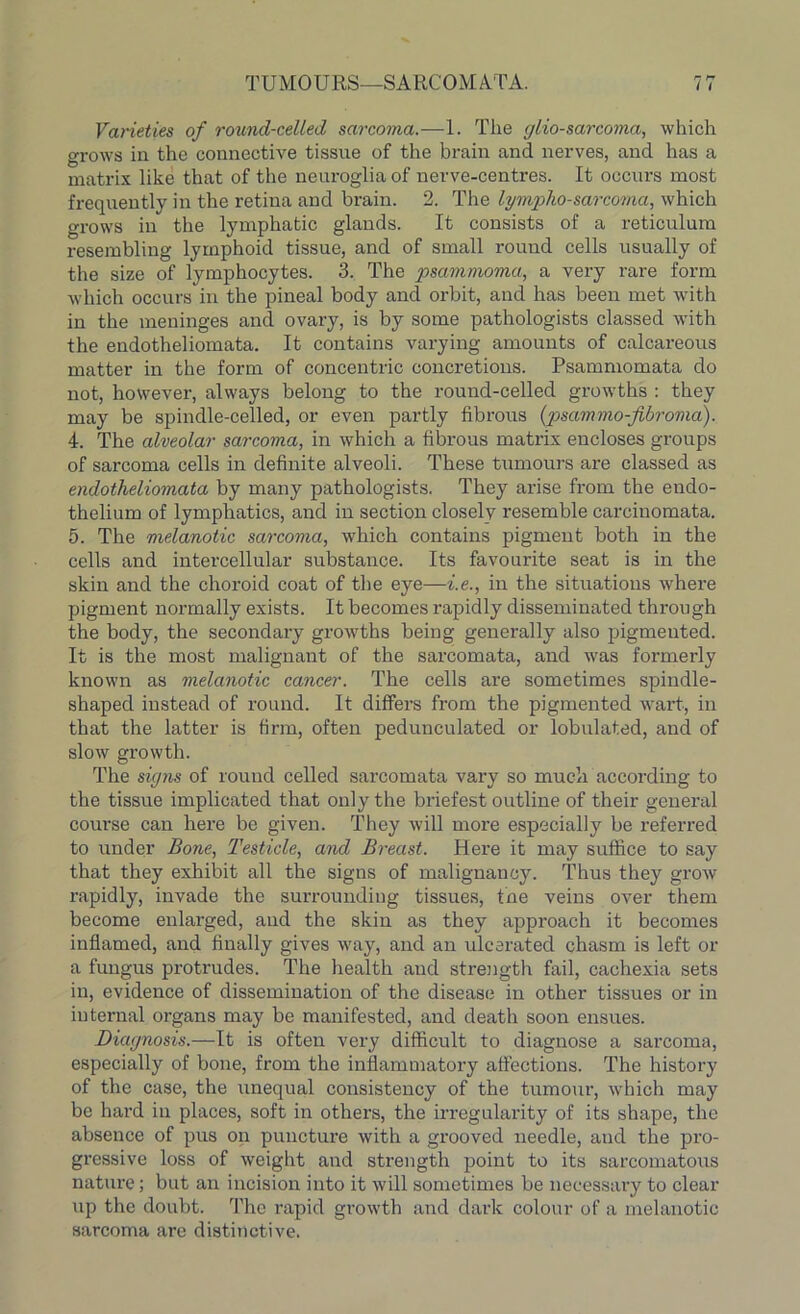 Varieties of round-celled sarcoma.—1. The glio-sarcoma, which grows in the connective tissue of the brain and nerves, and has a matrix like that of the neuroglia of nerve-centres. It occurs most frequently in the retina and brain. 2. The lympho sarcoma, which grows in the lymphatic glands. It consists of a reticulum resembling lymphoid tissue, and of small round cells usually of the size of lymphocytes. 3. The psammoma, a very rare form which occurs in the pineal body and orbit, and has been met with in the meninges and ovary, is by some pathologists classed with the endotheliomata. It contains varying amounts of calcareous matter in the form of concentric concretions. Psammomata do not, however, always belong to the round-celled growths : they may be spindle-celled, or even partly fibrous {psammo-fibroma). 4. The alveolar sarcoma, in which a fibrous matrix encloses groups of sarcoma cells in definite alveoli. These tumours are classed as endotheliomata by many pathologists. They arise from the endo- thelium of lymphatics, and in section closely resemble carcinomata. 5. The melanotic sarcoma, which contains pigment both in the cells and intercellular substance. Its favourite seat is in the skin and the choroid coat of the eye—i.e., in the situations where pigment normally exists. It becomes rapidly disseminated through the body, the secondary growths being generally also pigmeuted. It is the most malignant of the sarcomata, and was formerly known as melanotic cancer. The cells are sometimes spindle- shaped instead of round. It differs from the pigmented wart, in that the latter is firm, often pedunculated or lobulated, and of slow growth. The signs of round celled sarcomata vary so much according to the tissue implicated that only the briefest outline of their general course can here be given. They will more especially be referred to under Bone, Testicle, and Breast. Here it may suffice to say that they exhibit all the signs of malignancy. Thus they grow rapidly, invade the surrounding tissues, the veins over them become enlarged, and the skin as they approach it becomes inflamed, and finally gives way, and an ulcerated chasm is left or a fungus protrudes. The health and strength fail, cachexia sets in, evidence of dissemination of the disease in other tissues or in internal organs may be manifested, and death soon ensues. Diagnosis.—It is often very difficult to diagnose a sarcoma, especially of bone, from the inflammatory affections. The history of the case, the unequal consistency of the tumour, which may be hard in places, soft in others, the irregularity of its shape, the absence of pus on puncture with a grooved needle, and the pro- gressive loss of weight and strength point to its sarcomatous nature; but an incision into it will sometimes be necessary to clear up the doubt. The rapid growth and dark colour of a melanotic sarcoma are distinctive.