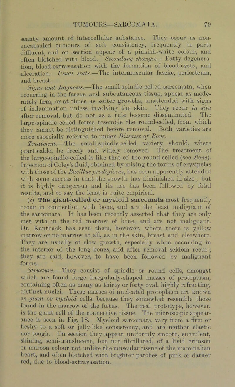 scanty amount of intercellular substance. They occur as non- encapsuled tumours of soft consistency, frequently in parts diffluent, and on section appear of a pinkish-white colour, and often blotched with blood. Secondary changes. —Fatty degenera- tion, blood-extravasation with the formation of blood-cysts, and ulceration. Usual seats.—The intermuscular fasciae, periosteum, and breast. Signs and diagnosis.—The small-spindle-celled sarcomata, when occurring in the fasciae and subcutaneous tissue, appear as mode- rately firm, or at times as softer growths, unattended with signs of inflammation unless involving the skin. They recur in situ after removal, but do not as a rule become disseminate^. The large-spindle-celled forms resemble the round-celled, from which they cannot be distinguished before removal. Both varieties are more especially referred to under Diseases of Bone. Treatment.—The small-spindle-celled variety should, where practicable, be freely and widely removed. The treatment of the large-spindle-celled is like that of the round-celled (see Bone). Injection of Coley’s fluid, obtained by mixing the toxins of erysipelas with those of the Bacillusprodigiosus, has been apparently attended with some success in that the growth has diminished in size; but it is highly dangerous, and its use has been followed by fatal results, and to say the least is quite empirical. (c) The giant-celled or myeloid sarcomata most frequently occur in connection with bone, and are the least malignant of the sarcomata. It has been recently asserted that they are only met with in the red marrow of bone, and are not malignant. Dr. Kanthack has seen them, however, whei'e there is yellow marrow or no marrow at all, as in the skin, breast and elsewhere. They are usually of slow growth, especially when occurring in the interior of the long bones, and after removal seldom recur; they are said, however, to have been followed by malignant forms. Structure.—They consist of spiudle or round cells, amongst which are found large irregularly-shaped masses of protoplasm, containing often as many as thirty or forty oval, highly refracting, distinct nuclei. These masses of nucleated protoplasm are known as giant or myeloid cells, because they somewhat resemble those found in the marrow of the fetus. The real prototype, however, is the giant cell of the connective tissue. The microscopic appear- ance is seen in Fig. 18. Myeloid sarcomata vary from a firm or fleshy to a soft or jelly-like consistency, and are neither elastic nor tough. On section they appear uniformly smooth, succulent, shining, semi-translucent, but not fibrillated, of a livid crimson or maroon colour not unlike the muscular tissue of the mammalian heart, and often blotched with brighter patches of pink or darker red, due to blood-extravasation.