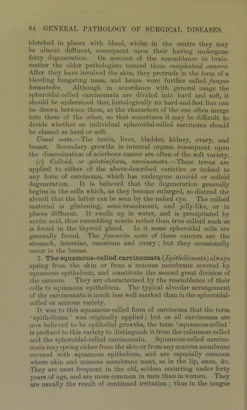 blotched in places with blood, whilst in the centre they may be almost diffluent, consequent upon their having undergone fatty degeneration. On account of the resemblance to brain- matter the older pathologists termed them encephaloid cancers. After they have involved the skin, they protrude in the form of a bleeding fungating mass, and hence were further called fungus hcematodes. Although in accordance with general usage the spheroidal-celled carcinomata are divided into hard and soft, it should be understood that histologically no hard-and-fast line can be drawn between them, as the chai-acters of the one often merge into those of the other, so that sometimes it may be difficult to decide whether an individual spheroidal-celled carcinoma should be classed as hard or soft. Usual seats.—The testis, liver, bladder, kidney, ovary, and breast. Secondary growths in internal organs consequent upon the dissemination of scirrhous cancer are often of the soft variety. (c) Colloid, or gelatiniform, carcinomata.—These terms are applied to either of the above-described varieties or indeed to any form of carcinoma, which has undergone mucoid or colloid degeneration. It is believed that the degeneration generally begins in the cells which, as they become enlarged, so distend the alveoli that the latter can be seen by the naked eye. The colloid material is glistening, semi-translucent, and jelly-like, or in places diffluent. It swells up in water, and is precipitated by acetic acid, thus resembling mucin rather than true colloid such as is found in the thyroid gland. In it some spheroidal cells are generally found. The favourite seats of these cancers are the stomach, intestine, omentum and ovary; but they occasionally occur in the breast. 2. The squamous-celled carcinomata (Epitheliomata) always spring from the skin or from a mucous membrane covered by squamous epithelium, and constitute the second great division of the cancers. They arc characterized by the resemblance of their cells to squamous epithelium. The typical alveolar arrangement of the carcinomata is much less well marked than in the spheroidal- celled or acinous variety. It was to this squamous-celled form of carcinoma that the term ‘epithelioma’ was originally applied; but as all carcinomas are now believed to be epithelial growths, the term ‘squamous-celled’ is prefixed to this variety to distinguish it from the columnar-ccllcd and the spheroidal-celled carcinomata. Squamous-celled carcino- mata may spring cither from the skin or from any mucous membrane covered with squamous epithelium, and are especially common where skin and mucous membrane meet, as in the lip, anus, &c. They are most frequent in the old, seldom occurring under forty years of age, and are more common in men than in women. They are usually the result of continued irritation ; thus in the tongue
