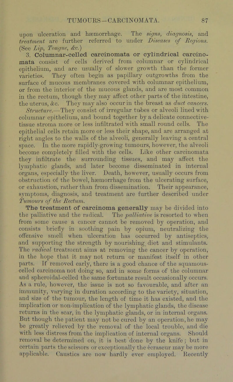 upon ulceration and luemorrhage. The signs, diagnosis, and treatment are further referred to under Diseases of Regions. (See Lip, Tongue, &e.) 3. Columnar-celled carcinomata or cylindrical carcino- mata consist of cells derived from columnar or cylindrical epithelium, and are usually of slower growth than the former varieties. They often begin as papillary outgrowths from the surface of mucous membranes covered with columnar epithelium, or from the interior of the mucous glands, and are most common in the rectum, though they may affect other parts of the intestine, the uterus, <fcc. They may also occur in the breast as duct cancers. Structure.—They consist of irregular tubes or alveoli lined with columnar epithelium, and bound together by a delicate connective- tissue stroma more or less infiltrated with small round cells. The epithelial cells retain more or less their shape, and are arranged at right angles to the walls of the alveoli, generally leaving a central space. In the more rapidly-growing tumours, however, the alveoli become completely filled with the cells. Like other carcinomata they infiltrate the surrounding tissues, and may affect the lymphatic glands, and later become disseminated in internal organs, especially the liver. Death, however, usually occurs from obstruction of the bowel, luemorrhage from the ulcerating surface, or exhaustion, rather than from dissemination. Their appearance, symptoms, diagnosis, and treatment are further described under Tumours of the Rectum. The treatment of carcinoma generally may be divided into the palliative and the radical. The palliative is resorted to when from some cause a cancer cannot be removed by operation, and consists briefly in soothing pain by opium, neutralizing the offensive smell when ulceration has occurred by antiseptics, and supporting the strength by nourishing diet and stimulants. The radical treatment aims at removing the cancer by operation, in the hope that it may not return or manifest itself in other parts. If removed early, there is a good chance of the squamous- celled carcinoma not doing so, and in some forms of the columnar and spheroidal-celled the same fortunate result occasionally occurs. As a rule, however, the issue is not so favourable, and after an immunity, varying in duration according to the variety, situation, and size of the tumour, the length of time it has existed, and the implication or non-implication of the lymphatic glands, the disease returns in the scai’, in the lymphatic glands, or in internal organs. But though the patient may not be cured by an operation, he may be greatly relieved by the removal of the local trouble, and die with less distress from the implication of internal organs. Should removal be determined on, it is best done by the knife; but in certain parts the scissors or exceptionally the ecraseur may be more applicable. Caustics are now hardly ever employed. Recently