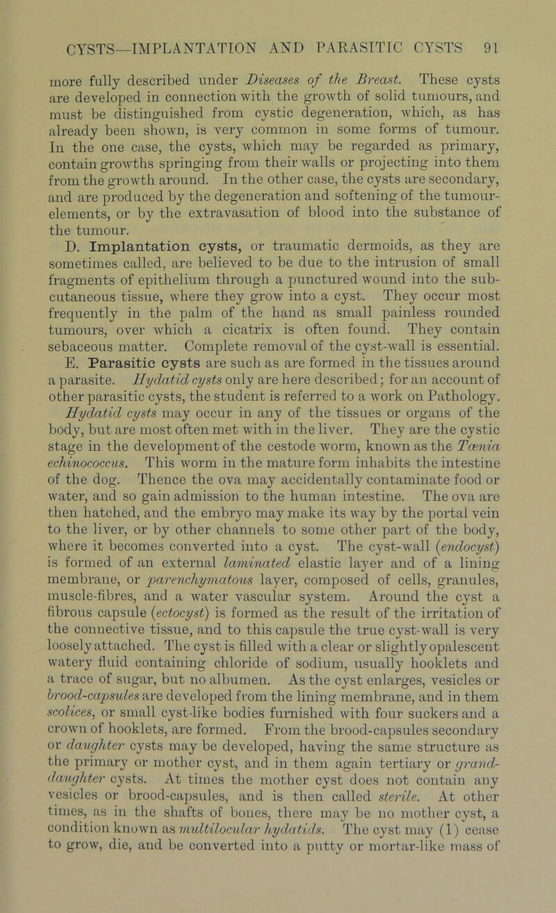 more fully described under Diseases of the Breast. These cysts are developed in connection with the growth of solid tumours, and must be distinguished from cystic degeneration, which, as has already been shown, is very common in some forms of tumour. In the one case, the cysts, which may be regarded as primary, contain growths springing from their walls or projecting into them from the growth around. In the other case, the cysts are secondary, and are produced by the degeneration and softening of the tumour- elements, or by the extravasation of blood into the substance of the tumour. D. Implantation cysts, or traumatic dermoids, as they are sometimes called, are believed to be due to the intrusion of small fragments of epithelium through a punctured wound into the sub- cutaneous tissue, where they grow into a cyst. They occur most frequently in the palm of the hand as small painless rounded tumours, over which a cicatrix is often found. They contain sebaceous matter. Complete removal of the cyst-wall is essential. E. Parasitic cysts are such as are formed in the tissues around a parasite. Hydatid cysts only are here described; for an account of other parasitic cysts, the student is referred to a work on Pathology. Hydatid cysts may occur in any of the tissues or organs of the body, but are most often met with in the liver. They are the cystic stage in the development of the cestode worm, known as the Tcenia echinococcus. This worm in the mature form inhabits the intestine of the dog. Thence the ova may accidentally contaminate food or water, and so gain admission to the human intestine. The ova are then hatched, and the embryo may make its way by the portal vein to the liver, or by other channels to some other part of the body, where it becomes converted into a cyst. The cyst-wall (endocyst) is formed of an external laminated elastic layer and of a lining membrane, or ’parenchymatous layer, composed of cells, granules, muscle-fibres, and a water vascular system. Around the cyst a fibrous capsule (ectocyst) is formed as the result of the irritation of the connective tissue, and to this capsule the true cyst-wall is very loosely attached. The cyst is filled with a clear or slightly opalescent watery fluid containing chloride of sodium, usually booklets and a trace of sugar, but no albumen. As the cyst enlarges, vesicles or brood-capsules are developed from the lining membrane, and in them scolices, or small cyst-like bodies furnished with four suckers and a crown of hooklets, are formed. From the brood-capsules secondary or daughter cysts may be developed, having the same structure as the primary or mother cyst, and in them again tertiary or grand- daughter cysts. At times the mother cyst does not contain any vesicles or brood-capsules, and is then called sterile. At other times, as in the shafts of bones, there may be no mother cyst, a condition known as multilocular hydatids. The cyst may (1) cease to grow, die, and be converted into a putty or mortar-like mass of