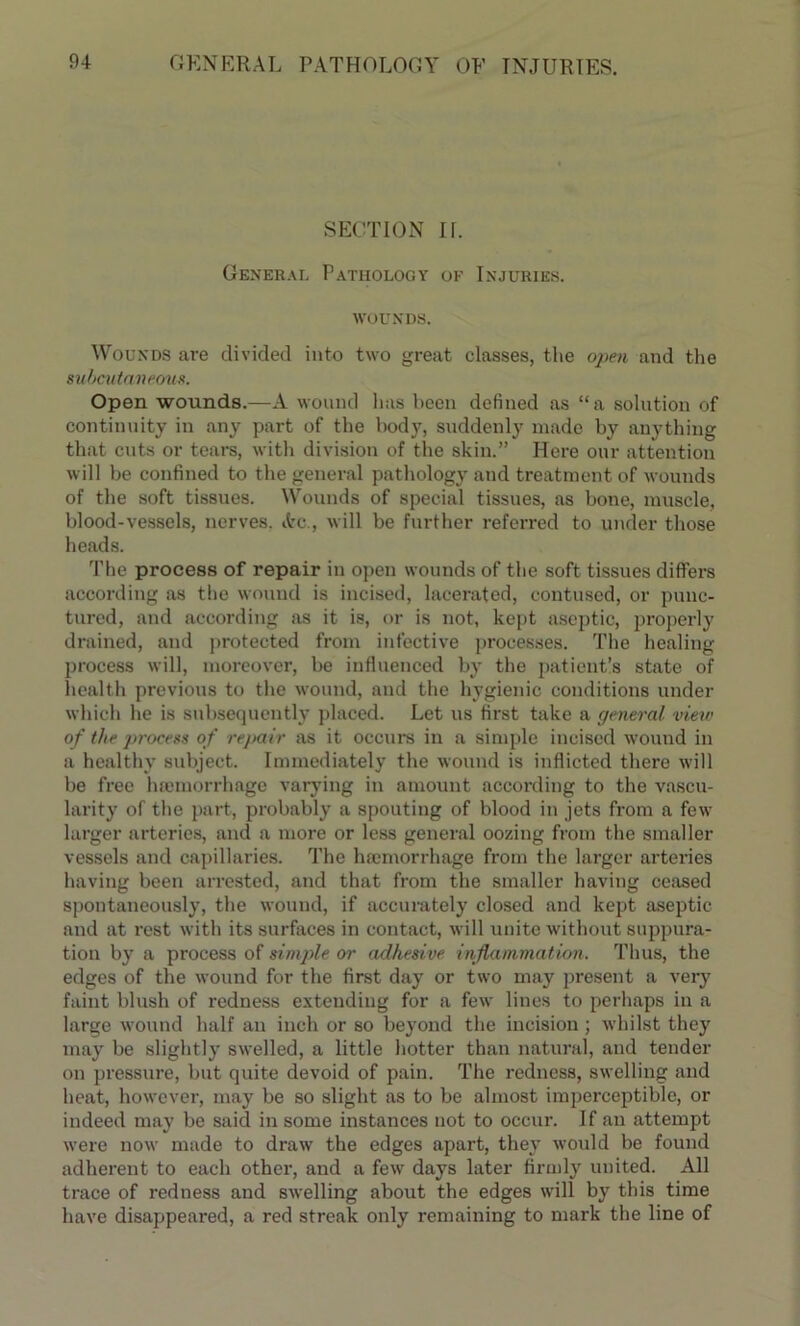 SECTION II. General Pathology of Injuries, wounds. Wounds are divided into two great classes, the open and the subcutaneous. Open wounds.—A wound has been defined as “a solution of continuity in any part of the body, suddenly made by anything that cuts or tears, with division of the skin.” Here our attention will be confined to the general pathology and treatment of wounds of the soft tissues. Wounds of special tissues, as bone, muscle, blood-vessels, nerves. Ac., will be further referred to under those heads. The process of repair in open wounds of the soft tissues differs according as the wound is incised, lacerated, contused, or punc- tured, and according as it is, or is not, kept aseptic, properly drained, and protected from infective processes. The healing process will, moreover, be influenced by the patient’s state of health previous to the wound, and the hygienic conditions under which he is subsequently placed. Let us first take a general view of the ])rocess of repair as it occurs in a simple incised wound in a healthy subject. Immediately the wound is inflicted there will be free haemorrhage varying in amount according to the vascu- larity of the part, probably a spouting of blood in jets from a few larger arteries, and a more or less general oozing from the smaller vessels and capillaries. The haemorrhage from the larger artei'ies having been arrested, and that from the smaller having ceased spontaneously, the wound, if accurately closed and kept aseptic and at rest with its surfaces in contact, will unite without suppura- tion by a process of simple or adhesive inflammation. Thus, the edges of the wound for the first day or two may present a very faint blush of redness extending for a few lines to perhaps in a large wound half an inch or so beyond the incision; whilst they may be slightly swelled, a little hotter than natural, and tender on pressure, but quite devoid of pain. The redness, swelling and heat, however, may be so slight as to be almost imperceptible, or indeed may be said in some instances not to occur. If an attempt were now made to draw the edges apart, they would be found adherent to each other, and a few days later firmly united. All trace of redness and swelling about the edges will by this time have disappeared, a red streak only remaining to mark the line of