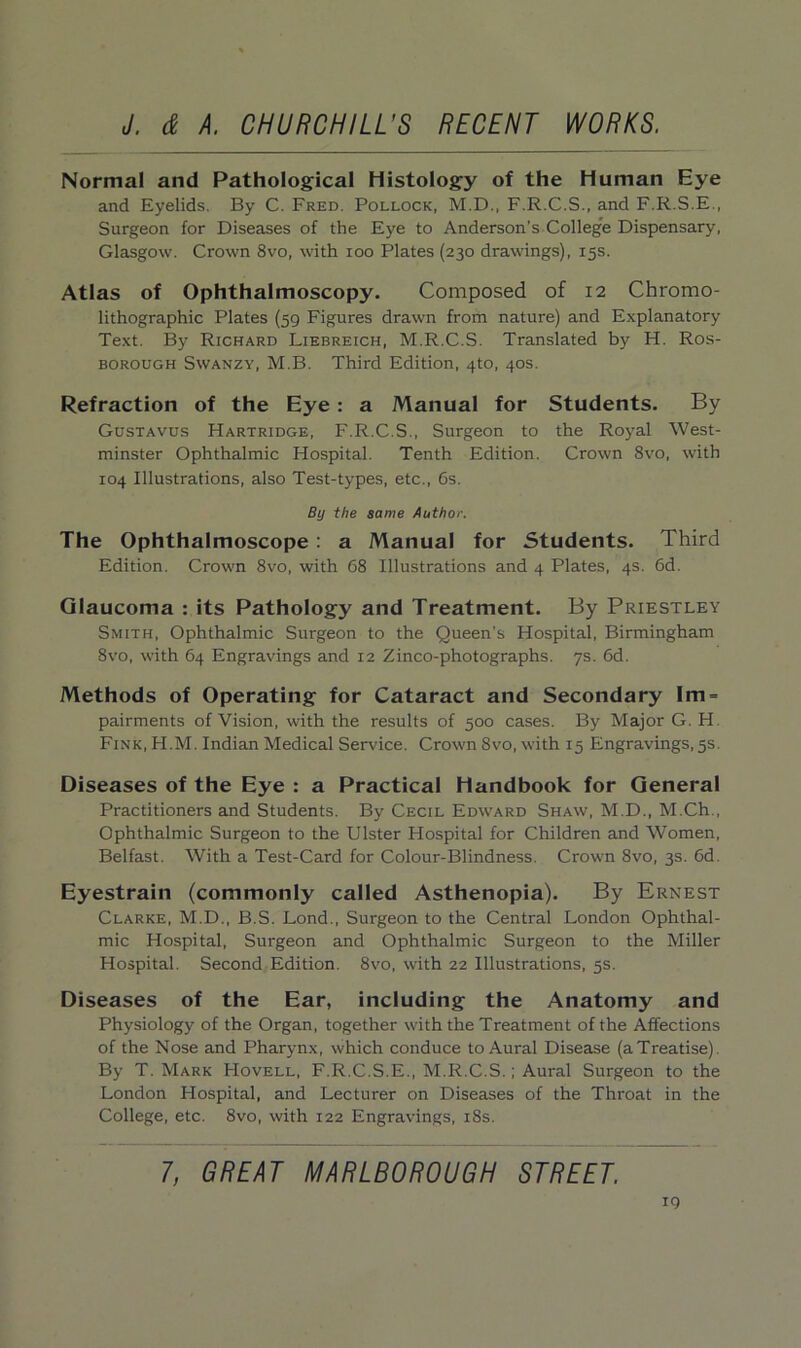 Normal and Pathological Histology of the Human Eye and Eyelids. By C. Fred. Pollock, M.D., F.R.C.S., and F.R.S.E., Surgeon for Diseases of the Eye to Anderson’s College Dispensary, Glasgow. Crown 8vo, with ioo Plates (230 drawings), 15s. Atlas of Ophthalmoscopy. Composed of 12 Chromo- lithographic Plates (59 Figures drawn from nature) and Explanatory Text. By Richard Liebreich, M.R.C.S. Translated by H. Ros- borough Swanzy, M.B. Third Edition, 4to, 40s. Refraction of the Eye : a Manual for Students. By Gustavus Hartridge, F.R.C.S., Surgeon to the Royal West- minster Ophthalmic Hospital. Tenth Edition. Crown 8vo, with 104 Illustrations, also Test-types, etc., 6s. By the same Author. The Ophthalmoscope : a Manual for Students. Third Edition. Crown 8vo, with 68 Illustrations and 4 Plates, 4s. 6d. Glaucoma : its Pathology and Treatment. By Priestley Smith, Ophthalmic Surgeon to the Queen’s Hospital, Birmingham 8vo, with 64 Engravings and 12 Zinco-photographs. 7s. 6d. Methods of Operating for Cataract and Secondary Im = pairments of Vision, with the results of 500 cases. By Major G. H Fink, H.M. Indian Medical Service. Crown 8vo, with 15 Engravings, 5s. Diseases of the Eye : a Practical Handbook for General Practitioners and Students. By Cecil Edward Shaw, M.D., M.Ch., Ophthalmic Surgeon to the Ulster Hospital for Children and Women, Belfast. With a Test-Card for Colour-Blindness. Crown 8vo, 3s. 6d. Eyestrain (commonly called Asthenopia). By Ernest Clarke, M.D., B.S. Lond., Surgeon to the Central London Ophthal- mic Hospital, Surgeon and Ophthalmic Surgeon to the Miller Hospital. Second Edition. 8vo, with 22 Illustrations, 5s. Diseases of the Ear, including the Anatomy and Physiology of the Organ, together with the Treatment of the Affections of the Nose and Pharynx, which conduce to Aural Disease (a Treatise). By T. Mark Hovell, F.R.C.S.E., M.R.C.S.; Aural Surgeon to the London Hospital, and Lecturer on Diseases of the Throat in the College, etc. 8vo, with 122 Engravings, 18s. 7, GREAT MARLBOROUGH STREET.