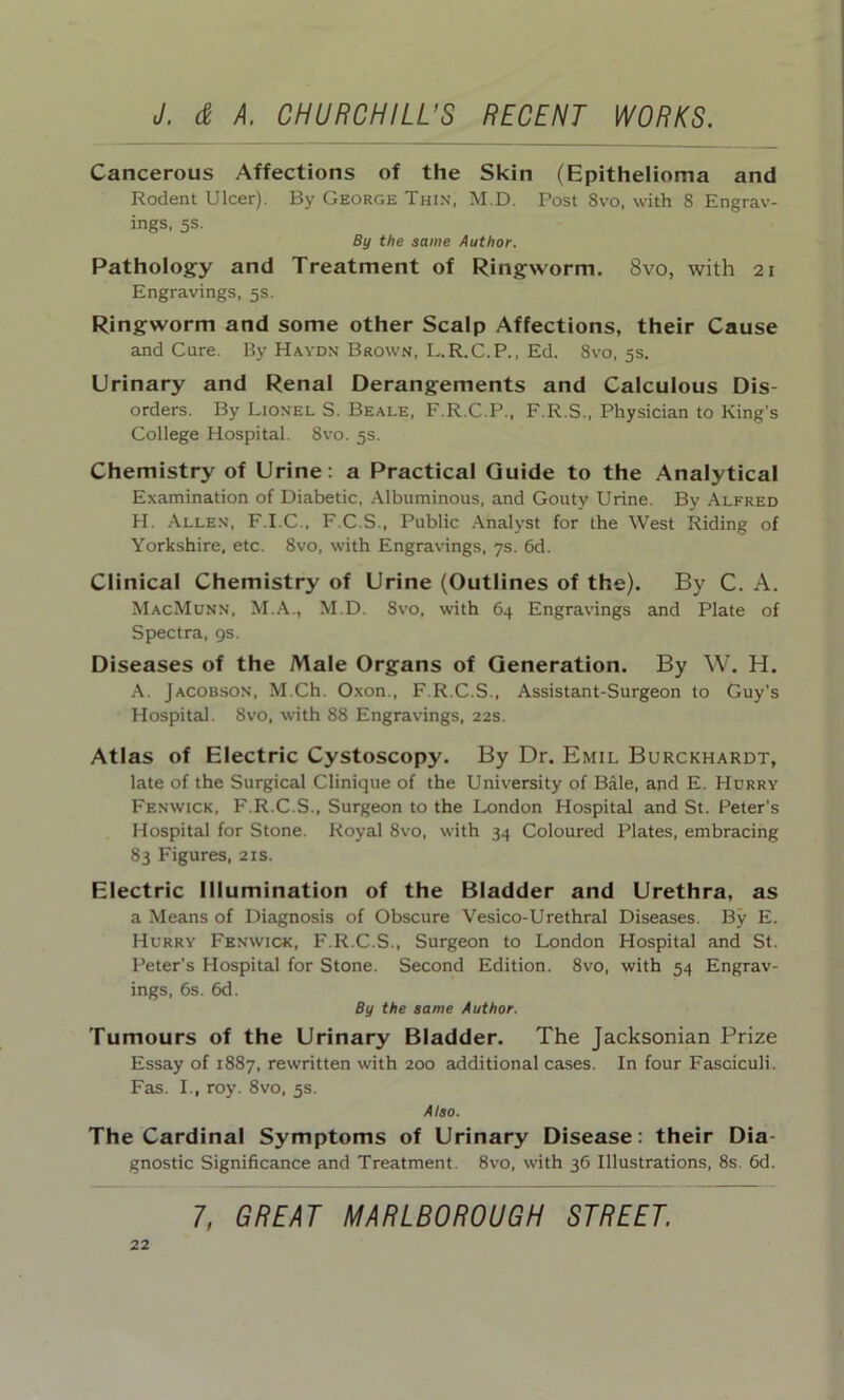 Cancerous Affections of the Skin (Epithelioma and Rodent Ulcer). By George Thin, M.D. Post 8vo, with 8 Engrav- ings, 5s. By the same Author. Pathology and Treatment of Ringworm. 8vo, with 21 Engravings, 5s. Ringworm and some other Scalp Affections, their Cause and Cure. By Haydn Brown, L.R.C.P., Ed. 8vo, 5s. Urinary and Renal Derangements and Calculous Dis- orders. By Lionel S. Beale, F.R.C.P., F.R.S., Physician to King’s College Hospital. 8vo. 5s. Chemistry of Urine: a Practical Guide to the Analytical Examination of Diabetic, Albuminous, and Gouty Urine. By Alfred H. Allen, F.I.C., F.C.S., Public Analyst for the West Riding of Yorkshire, etc. 8vo, with Engravings, 7s. 6d. Clinical Chemistry of Urine (Outlines of the). By C. A. MacMunn, M.A., M.D. 8vo, with 64 Engravings and Plate of Spectra, 9s. Diseases of the Male Organs of Generation. By W. H. A. Jacobson, M.Ch. Oxon., F.R.C.S., Assistant-Surgeon to Guy’s Hospital. 8vo, with 88 Engravings, 22s. Atlas of Electric Cystoscopy. By Dr. Emil Burckhardt, late of the Surgical Clinique of the University of Bale, and E. Hurry Fenwick, F.R.C.S., Surgeon to the London Hospital and St. Peter’s Hospital for Stone. Royal 8vo, with 34 Coloured Plates, embracing 83 Figures, 21s. Electric Illumination of the Bladder and Urethra, as a Means of Diagnosis of Obscure Vesico-Urethral Diseases. By E. Hurry Fenwick, F.R.C.S., Surgeon to London Hospital and St. Peter’s Hospital for Stone. Second Edition. 8vo, with 54 Engrav- ings, 6s. 6d. By the same Author. Tumours of the Urinary Bladder. The Jacksonian Prize Essay of 1887, rewritten with 200 additional cases. In four Fasciculi. Fas. I., roy. 8vo, 5s. Also. The Cardinal Symptoms of Urinary Disease: their Dia- gnostic Significance and Treatment. 8vo, with 36 Illustrations, 8s. 6d.