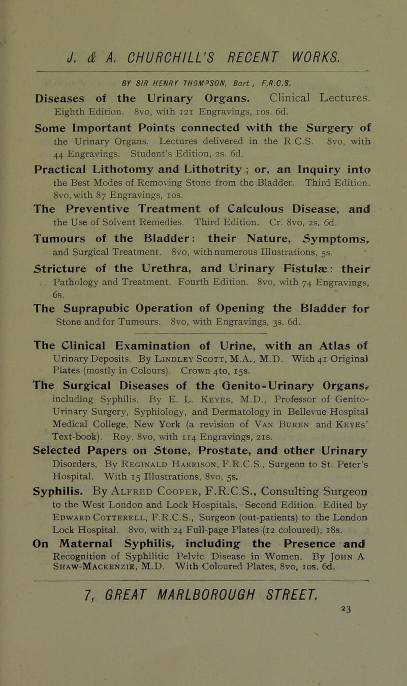 BY SIR HENRY THOM°SON, Bart, F.R.C.S. Diseases of the Urinary Organs. Clinical Lectures. Eighth Edition. 8vo, with 121 Engravings, 10s. 6d. Some Important Points connected with the Surgery of the Urinary Organs. Lectures delivered in the R.C.S. 8vo, with 44 Engravings. Student’s Edition, 2s. 6d. Practical Lithotomy and Lithotrity ; or, an Inquiry into the Best Modes of Removing Stone from the Bladder. Third Edition. 8vo, with 87 Engravings, 10s. The Preventive Treatment of Calculous Disease, and the Use of Solvent Remedies. Third Edition. Cr. 8vo, 2s. 6d. Tumours of the Bladder: their Nature, Symptoms, and Surgical Treatment. 8vo, with numerous Illustrations, 5s. Stricture of the Urethra, and Urinary Fistulas: their Pathology and Treatment. Fourth Edition. 8vo, with 74 Engravings, 6s. The Suprapubic Operation of Opening the Bladder for Stone and for Tumours. 8vo, with Engravings, 3s. 6d. The Clinical Examination of Urine, with an Atlas of Urinary Deposits. By Lindley Scott, M.A., M.D. With 41 Original Plates (mostly in Colours). Crown 4to, 15s. The Surgical Diseases of the Genito-Urinary Organs* including Syphilis. By E. L. Keyes, M.D., Professor of Genito- urinary Surgery, Syphiology, and Dermatology in Bellevue Hospital Medical College, New York (a revision of Van Buren and Keyes7 Text-book). Roy. 8vo, with 114 Engravings, 21s. Selected Papers on Stone, Prostate, and other Urinary Disorders. By Reginald Harrison, F.R.C.S., Surgeon to St. Peter’s Hospital. With 15 Illustrations, 8vo, 5s. Syphilis. By Alfred Cooper, F.R.C.S., Consulting Surgeon to the West London and Lock Hospitals. Second Edition. Edited by Edward Cotterell, F.R.C.S., Surgeon (out-patients) to the London Lock Hospital. 8vo, with 24 Full-page Plates (12 coloured), 18s. On Maternal Syphilis, including the Presence and Recognition of Syphilitic Pelvic Disease in Women. By John A Shaw-Mackenzie, M.D. With Coloured Plates, 8vo, 10s. 6d. 7, GREAT MARLBOROUGH STREET.