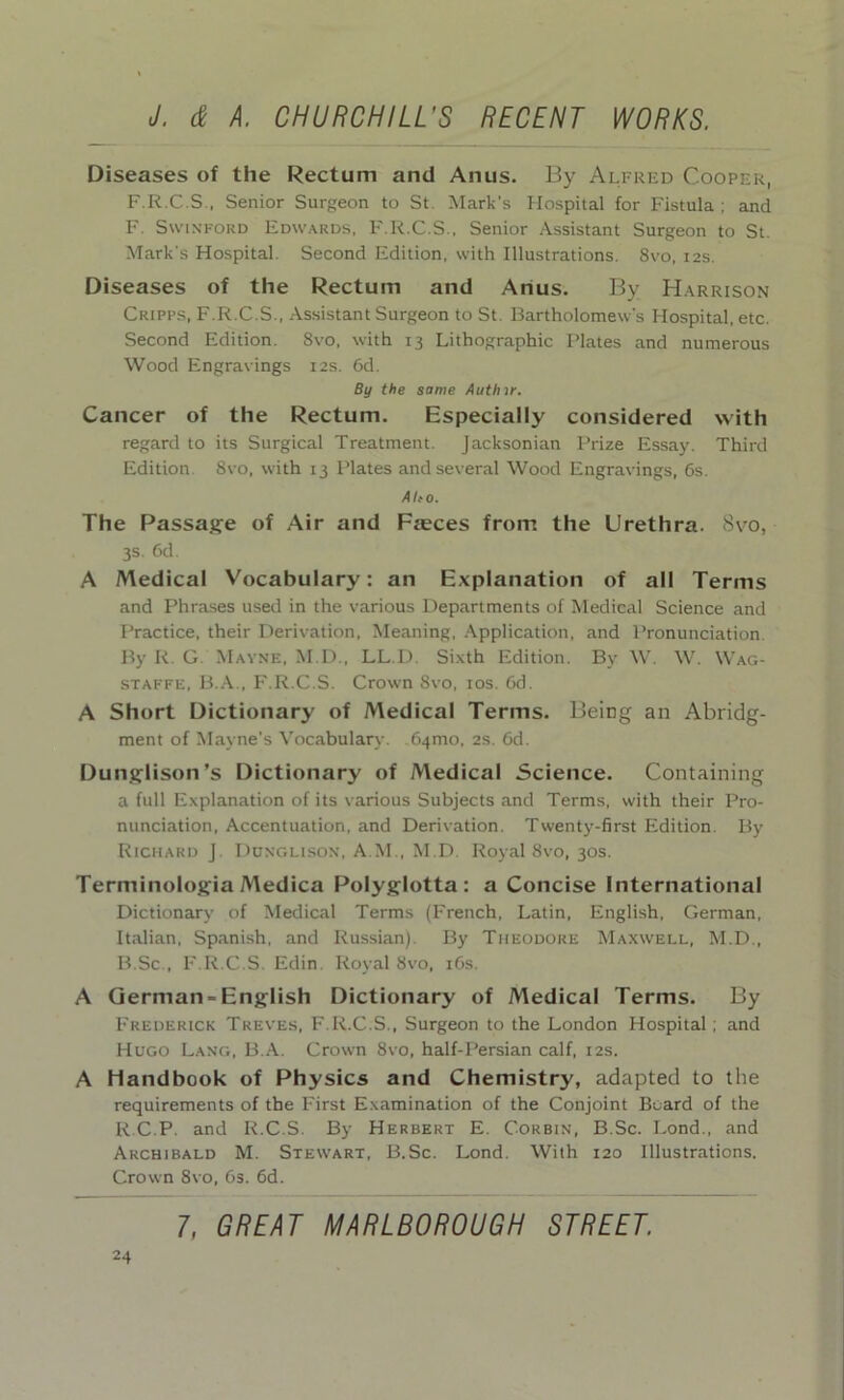 Diseases of the Rectum and Anus. By Alfred Cooper, F.R.C.S , Senior Surgeon to St Mark’s Hospital for Fistula; and F. Swinford Edwards, F.R.C.S., Senior Assistant Surgeon to St. Mark's Hospital. Second Edition, with Illustrations. 8vo, 12s. Diseases of the Rectum and Anus. By Harrison Cripps, F.R.C.S., Assistant Surgeon to St. Bartholomew's Hospital, etc. Second Edition. 8vo, with 13 Lithographic Plates and numerous Wood Engravings 12s. 6d. By the same Authir. Cancer of the Rectum. Especially considered with regard to its Surgical Treatment. Jacksonian Prize Essay. Third Edition 8vo, with 13 Plates and several Wood Engravings, 6s. Alto. The Passage of Air and Faeces from the Urethra. 8vo, 3s. 6d. A Medical Vocabulary: an Explanation of all Terms and Phrases used in the various Departments of Medical Science and Practice, their Derivation, Meaning, Application, and Pronunciation. By R G. Mayne, M.D., LL.D. Sixth Edition. By W. W. Wag- staffe, B.A., F.R.C.S. Crown 8vo, 10s. 6d. A Short Dictionary of Medical Terms. Being an Abridg- ment of Mayne’s Vocabulary. 64010, 2s. 6d. Dunglison’s Dictionary of Medical Science. Containing a full Explanation of its various Subjects and Terms, with their Pro- nunciation, Accentuation, and Derivation. Twenty-first Edition. By Richard J. Dunghson, A M., M.D. Royal 8vo, 30s. Terminologia Medica Polyglotta: a Concise International Dictionary of Medical Terms (French, Latin, English, German, Italian, Spanish, and Russian) By Theodore Maxwell, M.D., B.Sc., F.R.C.S. Edin. Royal 8vo, 16s. A German-English Dictionary of Medical Terms. By Frederick Treves, F.R.C.S., Surgeon to the London Hospital; and Hugo Lang, B.A. Crown 8vo, half-Persian calf, 12s. A Handbook of Physics and Chemistry, adapted to the requirements of the First Examination of the Conjoint Board of the R.C.P. and R.C.S. By Herbert E. Corbin, B.Sc. Lond., and Archibald M. Stewart, B.Sc. Lond. With 120 Illustrations. Crown 8vo, 6s. 6d.