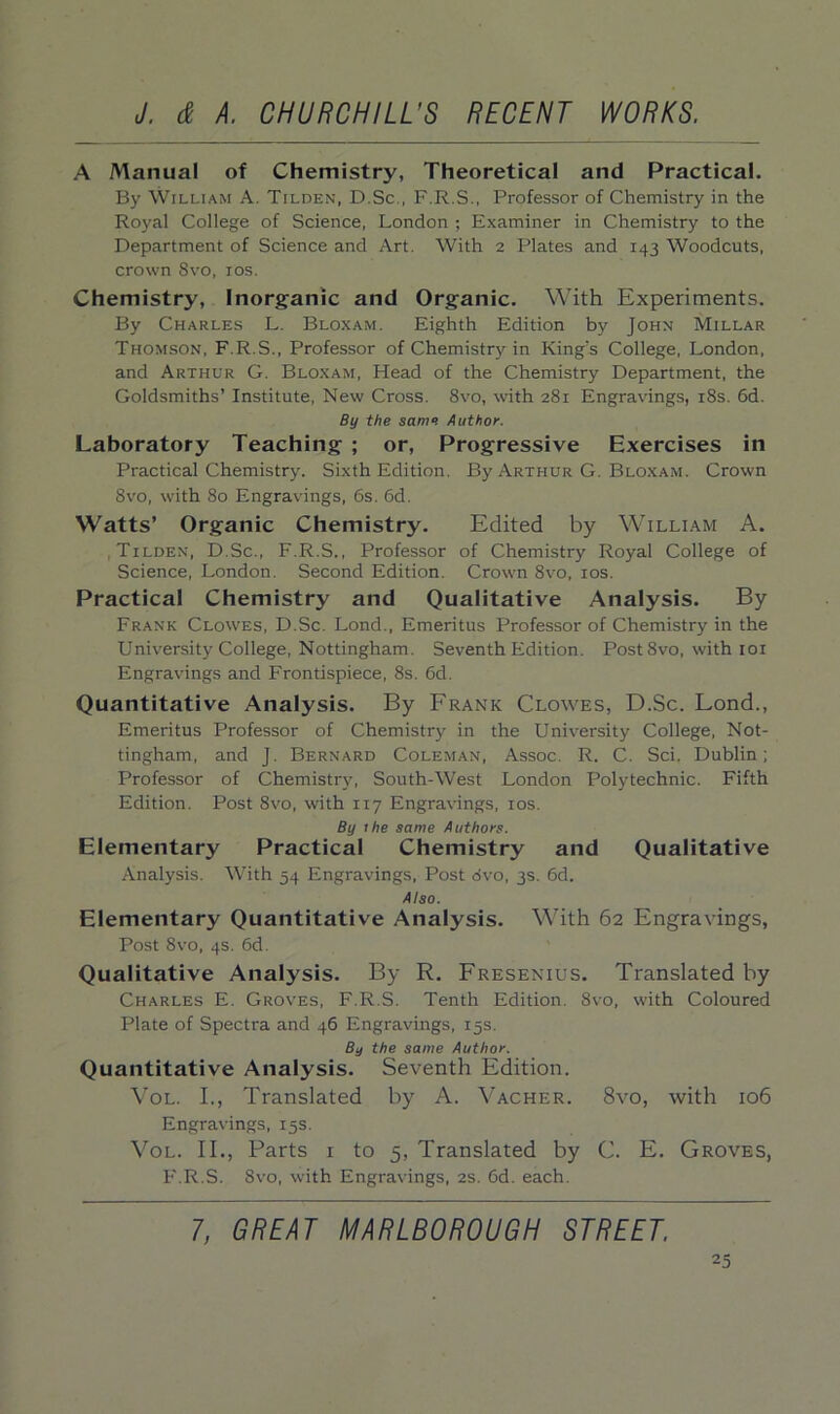 A Manual of Chemistry, Theoretical and Practical. By William A. Tilden, D.Sc., F.R.S., Professor of Chemistry in the Royal College of Science, London ; Examiner in Chemistry to the Department of Science and Art. With 2 Plates and 143 Woodcuts, crown 8vo, xos. Chemistry, Inorganic and Organic. With Experiments. By Charles L. Bloxam. Eighth Edition by John Millar Thomson, F.R.S., Professor of Chemistry in King's College, London, and Arthur G. Bloxam, Head of the Chemistry Department, the Goldsmiths’ Institute, New Cross. 8vo, with 281 Engravings, 18s. 6d. By the same Author. Laboratory Teaching ; or, Progressive Exercises in Practical Chemistry. Sixth Edition. By Arthur G. Bloxam. Crown 8vo, with 80 Engravings, 6s. 6d. Watts’ Organic Chemistry. Edited by William A. Tilden, D.Sc., F.R.S., Professor of Chemistry Royal College of Science, London. Second Edition. Crown 8vo, 10s. Practical Chemistry and Qualitative Analysis. By Frank Clowes, D.Sc. Lond., Emeritus Professor of Chemistry in the University College, Nottingham. Seventh Edition. PostSvo, with 101 Engravings and Frontispiece, 8s. 6d. Quantitative Analysis. By Frank Clowes, D.Sc. Lond., Emeritus Professor of Chemistry in the University College, Not- tingham, and J. Bernard Coleman, Assoc. R. C. Sci. Dublin; Professor of Chemistry, South-West London Polytechnic. Fifth Edition. Post 8vo, with 117 Engravings, 10s. By 1 he same Authors. Elementary Practical Chemistry and Qualitative Analysis. With 54 Engravings, Post dvo, 3s. 6d. Also. Elementary Quantitative Analysis. With 62 Engravings, Post 8vo, 4s. 6d. Qualitative Analysis. By R. Fresenius. Translated by Charles E. Groves, F.R.S. Tenth Edition. 8vo, with Coloured Plate of Spectra and 46 Engravings, 15s. By the same Author. Quantitative Analysis. Seventh Edition. Vol. I., Translated by A. Vacher. 8vo, with 106 Engravings, 15s. Vol. II., Parts 1 to 5, Translated by C. E. Groves, F.R.S. 8vo, with Engravings, 2s. 6d. each. 7, GREAT MARLBOROUGH STREET.