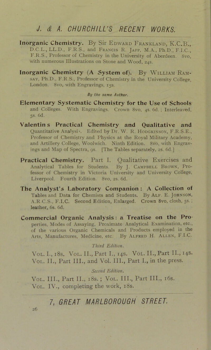 Inorganic Chemistry. By Sir Edward Fkankland, K.C.B., D.C.L., LL.D., F.R.S., and Francis R. Japp, M.A., Ph.D., F.I.C., F.R.S., Professor of Chemistry in the University of Aberdeen. Svo, with numerous Illustrations on Stone and Wood, 24s. Inorganic Chemistry (A System of). By William Ram- say, Ph.D., F.R.S., Professor of Chemistry in the University College, London. Svo, with Engravings, 15s. By the same Author. Elementary Systematic Chemistry for the Use of Schools and Colleges. With Engravings. Crown Svo, 4s. 6d. ; Interleaved, 5s. 6d. Valentins Practical Chemistry and Qualitative and Quantitative Analysi-. Edited by Dr. W. R. Hodgkinson, F.R.S.E., Professor of Chemistry and Physics at the Royal Military Academy, and Artillery College, Woolwich. Ninth Edition. 8vo, with Engrav- ings and Map of Spectra, gs. [The Tables separately, 2s. 6d.] Practical Chemistry. Part I. Qualitative Exercises and Analytical Tables for Students. By J. Campbell Brown, Pro- fessor of Chemistry in Victoria University and University College, Liverpool. Fourth Edition. Svo, 2s. 6d. The Analyst’s Laboratory Companion : A Collection of Tables and Data for Chemists and Students. By Alf. E. Johnson, A.R.C.S., F.I.C. Second Edition, Enlarged. Crown 8vo, cloth, 5s.; leather, 6s. 6d. Commercial Organic Analysis: a Treatise on the Pro- perties, Modes of Assaying, Proximate Analytical Examination, etc., of the various Organic Chemicals and Products employed in the Arts, Manufactures, Medicine, etc. By Alfred H. Allen, F.I.C. Third Edition. Vol. I., 18s. Vol. II., Part I., 14s. Vol. II., Part II., 14s. Vol. II., Part III., and Vol. III., Part I., in the press. Second Edition. Vol. III., Part II., 18s. ; Vol. III., Part III., 16s. Vol. IV., completing the work, 18s. 7, GREAT MARLBOROUGH STREET.