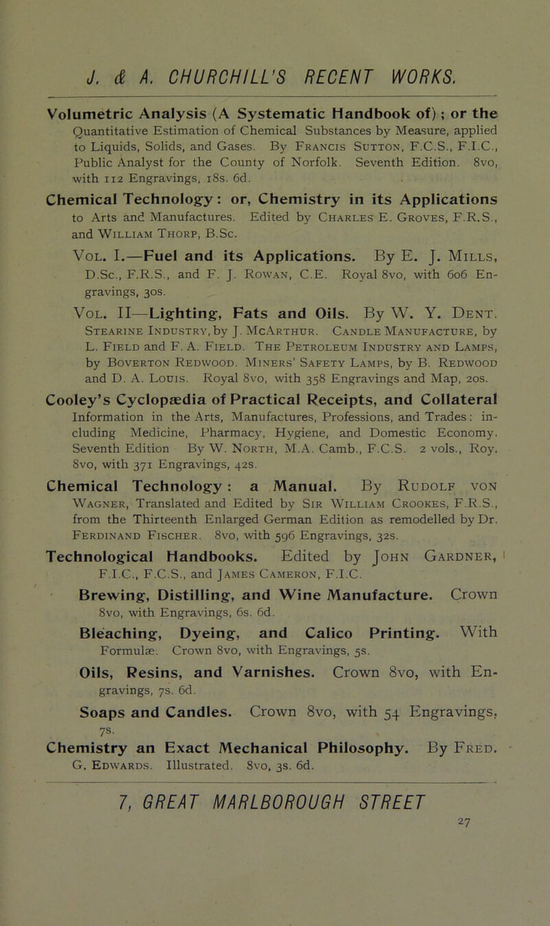 Volumetric Analysis (A Systematic Handbook of); or the Quantitative Estimation of Chemical Substances by Measure, applied to Liquids, Solids, and Gases. By Francis Sutton, F.C.S., F.I.C., Public Analyst for the County of Norfolk. Seventh Edition. 8vo, with 112 Engravings. 18s. 6d. Chemical Technology: or, Chemistry in its Applications to Arts and Manufactures. Edited by Charles E. Groves, F.R.S., and William Thorp, B.Sc. Vol. I.—Fuel and its Applications. By E. J. Mills, D.Sc., F.R.S., and F. J. Rowan, C.E. Royal 8vo, with 606 En- gravings, 30s. Vol. II—Lighting, Fats and Oils. By W. Y. Dent. Stearine Industry, by J. McArthur. Candle Manufacture, by L. Field and F. A. Field. The Petroleum Industry and Lamps, by Boverton Redwood. Miners' Safety Lamps, by B. Redwood and D. A. Louis. Royal 8vo, with 358 Engravings and Map, 20s. Cooley’s Cyclopeedia of Practical Receipts, and Collateral Information in the Arts, Manufactures, Professions, and Trades: in- cluding Medicine, Pharmacy, Hygiene, and Domestic Economy. Seventh Edition By W. North, M.A. Camb., F.C.S. 2 vols., Roy. 8vo, with 371 Engravings, 42s. Chemical Technology : a Manual. By Rudolf von Wagner, Translated and Edited by Sir William Crookes, F.R.S., from the Thirteenth Enlarged German Edition as remodelled by Dr. Ferdinand Fischer. 8vo, with 596 Engravings, 32s. Technological Handbooks. Edited by John Gardner, ' F.I.C., F.C.S., and James Cameron, F.I.C. Brewing, Distilling, and Wine Manufacture. Crown 8vo, with Engravings, 6s. 6d. Bleaching, Dyeing, and Calico Printing. With Formulae. Crown 8vo, with Engravings, 5s. Oils, Resins, and Varnishes. Crown 8vo, with En- gravings, 7s. 6d. Soaps and Candles. Crown 8vo, with 54 Engravings, 7s. Chemistry an Exact Mechanical Philosophy. By Fred. G. Edwards. Illustrated. 8vo, 3s. 6d. 7, GREAT MARLBOROUGH STREET