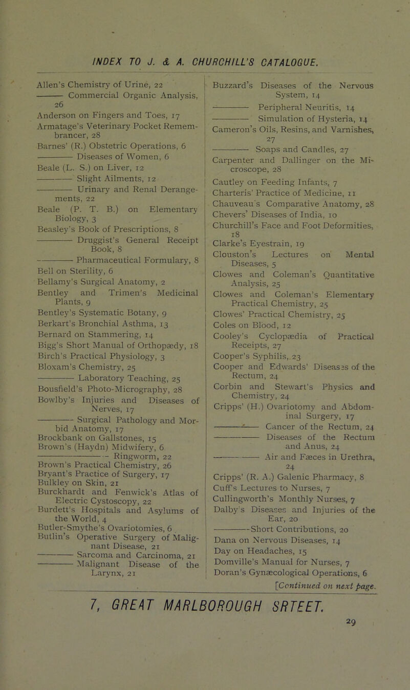 Allen’s Chemistry of Urine, 22 Commercial Organic Analysis, 26 Anderson on Fingers and Toes, 17 Armatage's Veterinary Pocket Remem- brancer, 28 Barnes' (R.) Obstetric Operations, 6 Diseases of Women, 6 Beale (L. S.) on Liver, 12 Slight Ailments, 12 Urinary and Renal Derange- ments, 22 Beale (P. T. B.) on Elementary Biology, 3 Beasley's Book of Prescriptions, 8 Druggist’s General Receipt Book, 8 Pharmaceutical Formulary, 8 Bell on Sterility, 6 Bellamy's Surgical Anatomy, 2 Bentley and Trimen’s Medicinal Plants, 9 Bentley's Systematic Botany, 9 Berkart's Bronchial Asthma, 13 Bernard on Stammering, 14 Bigg’s Short Manual of Orthopaedy, 18 Birch’s Practical Physiology, 3 Bloxam’s Chemistry, 25 Laboratory Teaching, 25 Bousfield’s Photo-Micrography, 28 Bowlby’s Injuries and Diseases of Nerves, 17 Surgical Pathology and Mor- bid Anatomy, 17 Brockbank on Gallstones, 15 Brown’s (Haydn) Midwifery, 6 Ringworm, 22 Brown’s Practical Chemistry, 26 Bryant’s Practice of Surgery, 17 Bulkley on Skin, 21 Burckhardt and Fenwick’s Atlas of Electric Cystoscopy, 22 Burdett's Hospitals and Asylums of the World, 4 Butler- Smythe’s Ovariotomies, 6 Butlin’s Operative Surgery of Malig- nant Disease, 21 Sarcoma and Carcinoma, 21 Malignant Disease of the Larynx, 21 Buzzard’s Diseases of the Nervous System, 14 Peripheral Neuritis, 14 Simulation of Hysteria, J4 Cameron’s Oils, Resins, and Varnishes, 27 Soaps and Candles, 27 Carpenter and Dallinger on the Mi- croscope, 28 Cautley on Feeding Infants, 7 Charteris’ Practice of Medicine, n Chauveau s Comparative Anatomy, 28 Chevers’ Diseases of India, 10 Churchill’s Face and Foot Deformities, 18 Clarke’s Eyestrain, 19 Clouston’s Lectures on Mental Diseases, 5 Clowes and Coleman’s Quantitative Analysis, 25 Closves and Coleman’s Elementary Practical Chemistry, 25 Clowes’ Practical Chemistry, 25 Coles on Blood, 12 Cooley’s Cyclopaedia of Practical Receipts, 27 Cooper’s Syphilis, 23 Cooper and Edwards’ Diseases of the Rectum, 24 Corbin and Stewart’s Physics and Chemistry, 24 Cripps’ (H.) Ovariotomy and Abdom- inal Surgery, 17 Cancer of the Rectum, 24 Diseases of the Rectum and Anus, 24 Air and Faeces in Urethra, 24 Cripps’ (R. A.) Galenic Pharmacy, 8 Cuff s Lectures to Nurses, 7 Cullingworth’s Monthly Nurses, 7 Dalby s Diseases and Injuries of the Ear, 20 Short Contributions, 20 Dana on Nervous Diseases, 14 Day on Headaches, 15 Domville’s Manual for Nurses, 7 [ Doran’s Gynaecological Operations, 6 [Continued on next page. 7, GREAT MARLBOROUGH SRTEET.