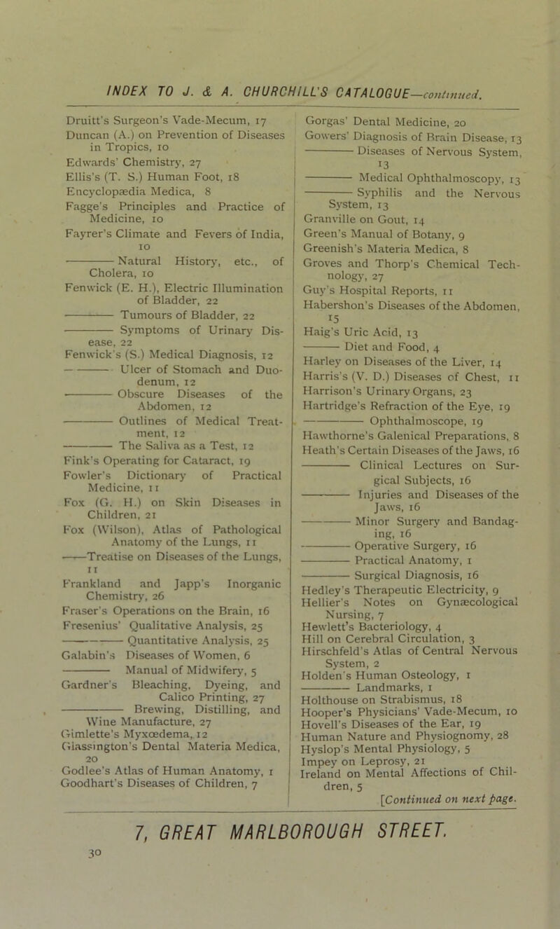 Druitt's Surgeon’s Vade-Mecum, 17 Duncan (A.) on Prevention of Diseases in Tropics, 10 Edwards’ Chemistry, 27 Ellis’s (T. S.) Human Foot, 18 Encyclopaedia Medica, 8 Fagge's Principles and Practice of Medicine, 10 Fayrer’s Climate and Fevers of India, 10 Natural History, etc., of Cholera, 10 Fenwick (E. H.), Electric Illumination of Bladder, 22 Tumours of Bladder, 22 Symptoms of Urinary Dis- ease, 22 Fenwick's (S.) Medical Diagnosis, 12 Ulcer of Stomach and Duo- denum, 12 • Obscure Diseases of the Abdomen, 12 Outlines of Medical Treat- ment, 12 The Saliva as a Test, 12 Fink's Operating for Cataract, 19 Fowler’s Dictionary of Practical Medicine, 11 Fox (G. H.) on Skin Diseases in Children, 21 Fox (Wilson), Atlas of Pathological Anatomy of the Lungs, 11 —1—Treatise on Diseases of the Lungs, 11 Frankland and Japp's Inorganic Chemistry, 26 Fraser’s Operations on the Brain, 16 Fresenius’ Qualitative Analysis, 25 Quantitative Analysis, 25 Galabin’s Diseases of Women, 6 Manual of Midwifery, 5 Gardner's Bleaching, Dyeing, and Calico Printing, 27 Brewing, Distilling, and Wine Manufacture, 27 Gimlette’s Myxoedema, 12 Giassington’s Dental Materia Medica, 20 Godlee’s Atlas of Human Anatomy, 1 Goodhart's Diseases of Children, 7 Gorgas’ Dental Medicine, 20 Gowers’ Diagnosis of Brain Disease, 13 Diseases of Nervous System, 13 Medical Ophthalmoscopy, 13 Syphilis and the Nervous System, 13 Granville on Gout, 14 Green’s Manual of Botany, 9 Greenish’s Materia Medica, 8 Groves and Thorp's Chemical Tech- nology, 27 Guy’s Hospital Reports, 11 Habershon's Diseases of the Abdomen, 15 Haig’s Uric Acid, 13 Diet and Food, 4 Harley on Diseases of the Liver, 14 Harris's (V. D.) Diseases of Chest, 11 Harrison's Urinary Organs, 23 Hartridge’s Refraction of the Eye, 19 Ophthalmoscope, 19 Hawthorne's Galenical Preparations, 8 Heath’s Certain Diseases of the Jaws, 16 Clinical Lectures on Sur- gical Subjects, 16 Injuries and Diseases of the Jaws, 16 Minor Surgery and Bandag- ing, 16 Operative Surgery, 16 Practical Anatomy, 1 Surgical Diagnosis, 16 Hedley’s Therapeutic Electricity, 9 Hellier’s Notes on Gynaecological Nursing, 7 Hewlett’s Bacteriology, 4 Hill on Cerebral Circulation, 3 Hirschfeld’s Atlas of Central Nervous System, 2 Holden's Human Osteology, 1 Landmarks, 1 Holthouse on Strabismus, 18 Hooper's Physicians’ Vade-Mecum, 10 Hovell's Diseases of the Ear, 19 Human Nature and Physiognomy, 28 Hyslop's Mental Physiology, 5 Impey on Leprosy, 21 Ireland on Mental Affections of Chil- dren, 5 [Continued on next page.