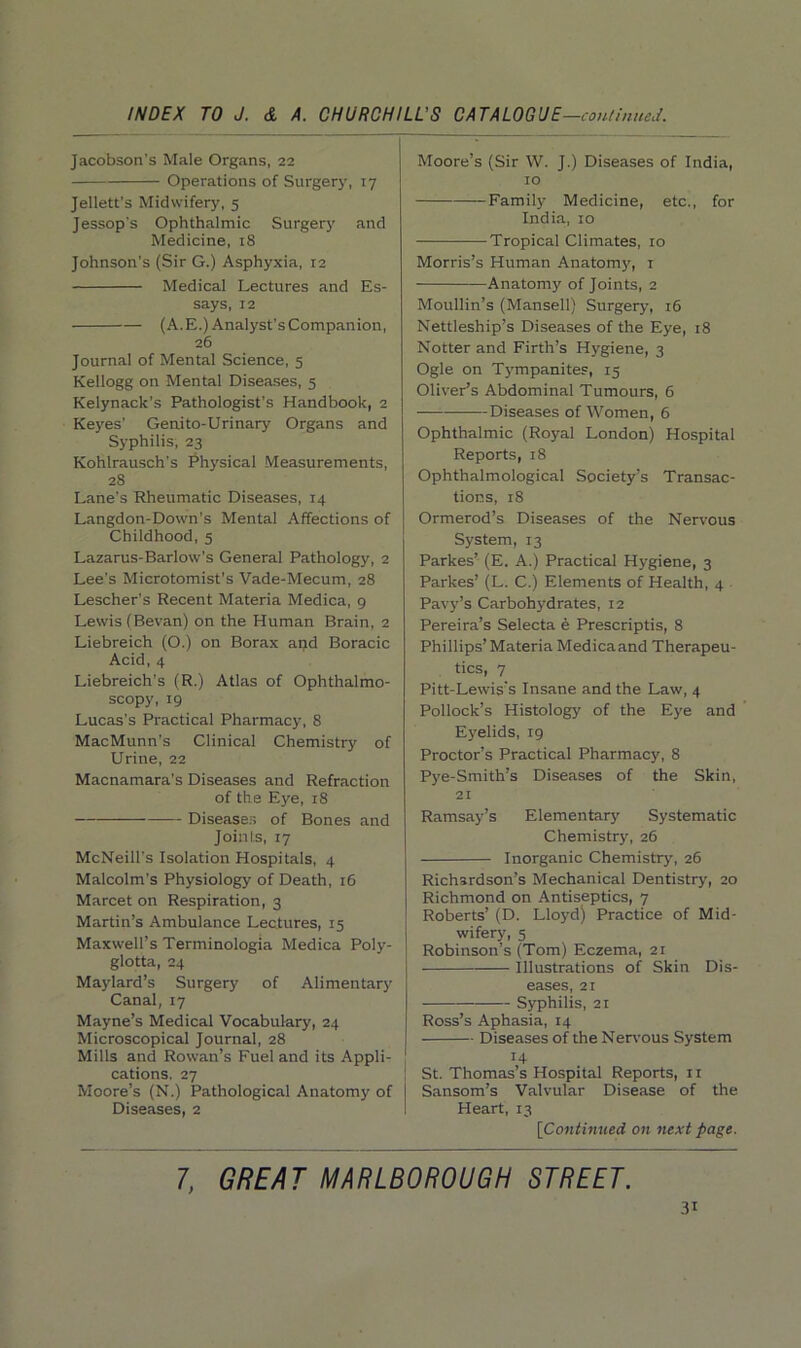 Jacobson's Male Organs, 22 Operations of Surgery, 17 Jellett’s Midwifery, 5 Jessop's Ophthalmic Surgery and Medicine, 18 Johnson’s (Sir G.) Asphyxia, 12 Medical Lectures and Es- says, 12 (A.E.) Analyst's Companion, 26 Journal of Mental Science, 5 Kellogg on Mental Diseases, 5 Kelynack's Pathologist’s Handbook, 2 Keyes' Genito-Urinary Organs and Syphilis, 23 Kohlrausch's Physical Measurements, 28 Lane's Rheumatic Diseases, 14 Langdon-Down's Mental Affections of Childhood, 5 Lazarus-Barlow’s General Pathology, 2 Lee’s Microtomist's Vade-Mecum, 28 Lescher’s Recent Materia Medica, 9 Lewis (Bevan) on the Human Brain, 2 Liebreich (O.) on Borax and Boracic Acid, 4 Liebreich’s (R.) Atlas of Ophthalmo- scopy, 19 Lucas’s Practical Pharmacy, 8 MacMunn’s Clinical Chemistry of Urine, 22 Macnamara's Diseases and Refraction of the Eye, 18 Diseases of Bones and Joints, 17 McNeill’s Isolation Hospitals, 4 Malcolm's Physiology of Death, 16 Marcet on Respiration, 3 Martin’s Ambulance Lectures, 15 Maxwell’s Terminologia Medica Poly- glotta, 24 Maylard’s Surgery of Alimentary Canal, 17 Mayne’s Medical Vocabulary, 24 Microscopical Journal, 28 Mills and Rowan’s Fuel and its Appli- cations. 27 Moore’s (N.) Pathological Anatomy of Diseases, 2 Moore’s (Sir W. J.) Diseases of India, 10 — Family' Medicine, etc., for India, 10 Tropical Climates, 10 Morris’s Human Anatomy, 1 Anatomy of Joints, 2 Moullin’s (Mansell) Surgery, 16 Nettleship’s Diseases of the Eye, 18 Notter and Firth’s Hygiene, 3 Ogle on Tympanites, 15 Oliver’s Abdominal Tumours, 6 Diseases of Women, 6 Ophthalmic (Royal London) Hospital Reports, 18 Ophthalmological Society’s Transac- tions, 18 Ormerod’s Diseases of the Nervous System, 13 Parkes’ (E. A.) Practical Hygiene, 3 Parkes’ (L. C.) Elements of Health, 4 Pavy’s Carbohydrates, 12 Pereira’s Selecta e Prescriptis, 8 Phillips’ Materia Medica and Therapeu- tics, 7 Pitt-Lewis's Insane and the Law, 4 Pollock’s Histology of the Eye and Eyelids, 19 Proctor’s Practical Pharmacy, 8 Pye-Smith’s Diseases of the Skin, 21 Ramsay’s Elementary Systematic Chemistry, 26 Inorganic Chemistry, 26 Richardson’s Mechanical Dentistry', 20 Richmond on Antiseptics, 7 Roberts’ (D. Lloyd) Practice of Mid- wifery, 5 Robinson’s (Tom) Eczema, 21 ■ Illustrations of Skin Dis- eases, 21 Syphilis, 21 Ross’s Aphasia, 14 Diseases of the Nervous System 14 St. Thomas’s Hospital Reports, 11 Sansom’s Valvular Disease of the Heart, 13 [Continued on next page. 7, GREAT MARLBOROUGH STREET.