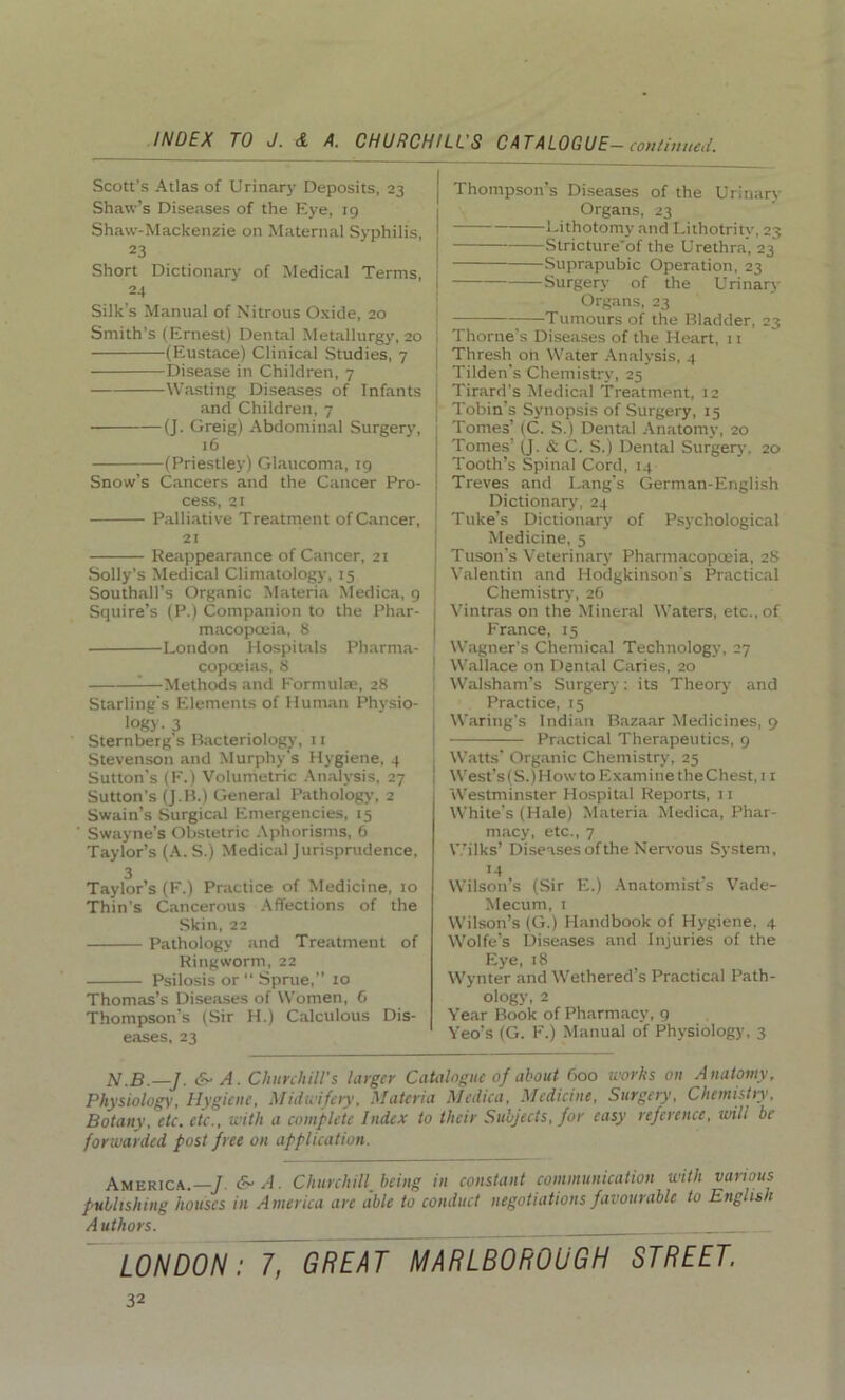 Scott’s Atlas of Urinary Deposits, 23 Shaw’s Diseases of the Eye, ig Shaw-Mackenzie on Maternal Syphilis, 23 Short Dictionary of Medical Terms, 24 Silk’s Manual of Nitrous Oxide, 20 Smith’s (Ernest) Dental Metallurgy, 20 (Eustace) Clinical Studies, 7 Disease in Children, 7 Wasting Diseases of Infants and Children, 7 (J. Greig) Abdominal Surgery, 16 (Priestley) Glaucoma, 19 Snow’s Cancers and the Cancer Pro- cess, 21 Palliative Treatment of Cancer, 21 Reappearance of Cancer, 21 Solly’s Medical Climatology, 15 Southall’s Organic Materia Medica, 9 Squire’s (P.) Companion to the Phar- macopoeia, 8 London Hospitals Pharma- copoeias, 8 1—Methods and Formulae, 28 Starling’s Elements of Human Physio- logy. 3 Sternberg’s Bacteriology, 11 Stevenson and Murphy's Hygiene, 4 Sutton’s (F.) Volumetric Analysis, 27 Sutton’s (J.B.) General Pathology, 2 Swain’s Surgical Emergencies, 15 Swayne’s Obstetric Aphorisms, 6 Taylor’s (A. S.) Medical Jurisprudence, 3 Taylor’s (F.) Practice of Medicine, 10 Thin’s Cancerous Affections of the Skin, 22 Pathology and Treatment of Ringworm, 22 Psilosis or “ Sprue,” to Thomas’s Diseases of Women, 6 Thompson’s (Sir H.) Calculous Dis- eases, 23 Thompson’s Diseases of the Urinary Organs, 23 Lithotomy and Lithotritv, 23 Stricture'of the Urethra, 23 Suprapubic Operation, 23 Surgery of the Urinary Organs, 23 Tumours of the Bladder, 23 Thorne's Diseases of the Heart, 11 Thresh on Water Analysis, 4 Tilden’s Chemistry, 25 Tirard's Medical Treatment, 12 Tobin’s Synopsis of Surgery, 15 Tomes’ (C. S.) Dental Anatomy, 20 Tomes’ (J. & C. S.) Dental Surgery. 20 Tooth’s Spinal Cord, 14 Treves and Lang's German-English Dictionary, 24 Tuke’s Dictionary of Psychological Medicine, 5 Tuson’s Veterinary Pharmacopoeia, 28 Valentin and Hodgkinson’s Practical Chemistry, 26 Vintras on the Mineral Waters, etc., of France, 15 Wagner’s Chemical Technology, 27 Wallace on Dental Caries, 20 Walsham’s Surgery: its Theory and Practice, 15 Waring's Indian Bazaar Medicines, 9 Practical Therapeutics, 9 Watts' Organic Chemistry, 25 West’s(S.)How to Examine theChest, 11 Westminster Hospital Reports, 11 White’s (Hale) Materia Medica, Phar- macy, etc., 7 Wilks’ Diseases of the Nervous System, 14 Wilson’s (Sir E.) Anatomist s Vade- Mecum, 1 Wilson’s (G.) Handbook of Hygiene, 4 Wolfe’s Diseases and Injuries of the Eye, 18 Wynter and Wethered s Practical Path- ology, 2 Year Book of Pharmacy, 9 Yeo’s (G. F.) Manual of Physiology, 3 N.B.—J. &■ A. Churchill's larger Catalogue of about 600 works 011 Anatomy, Physiology, Hygiene, Midwifery, Materia Medica, Medicine, Surgery, Chemistry, Botany, etc. etc., with a complete Index to their Subjects, for easy reference, will be forwarded post free on application. America.—].&■ A. Churchill, being in constant communication with various publishing houses in America are able to conduct negotiations favourable to English Authors. LONDON: 7, GREAT MARLBOROUGH STREET.