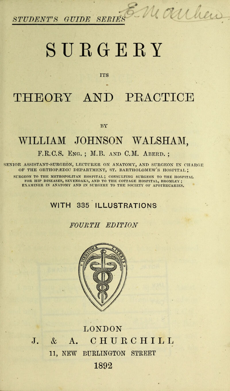 STUDENTS GUIDE SEBIES SUEGEEY ITS THEOEY AND PEACTICE WILLIAM JOHNSON WALSHAM, SENIOR ASSISTANT-SURGEON, LECTURER ON ANATOMY, AND SURGEON IN CHARGE OF THE ORTHOPEDIC DEPARTMENT, ST. BARTHOLOMEW'S HOSPITAL ; SURGEON TO THE METROPOLITAN HOSPITAL', CONSULTING SURGEON TO THE HOSPITAL FOR HIP DISEASES, SEVENOAKS, AND TO THE COTTAGE HOSPITAL, BROMLEY ; EXAMINER IN ANATOMY AND IN SURGERY TO THE SOCIETY OF APOTHECARIES. BY F.R.C.S. Eng. ; M.B. and CM. Aberd. ; WITH 335 ILLUSTRATIONS FOURTH EDITION LONDON & A. CHUKCHILL 11, NEW BURLINGITON STREET 1892