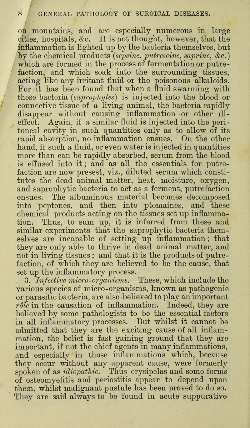 on mountains, and are especially numerous in large cities, hospitals, &c. It is not thought, however, that the inflammation is lighted up by the bacteria themselves, but , by the chemical products (sepsine, putrescine, saprine, &c.) / which are formed in the process of fermentation or putre- faction, and which soak into the surrounding tissues, acting like any irritant fluid or the poisonous alkaloids. For it has been found that when a fluid swarming with these bacteria {saprophytes) is injected into the blood or connective tissue of a living animal, the bacteria rapidly disappear without causing inflammation or other ill- effect. Again, if a similar fluid is injected into the peri- toneal cavity in such quantities only as to allow of its rapid absorption, no inflammation ensues. On the other hand, if such a fluid, or even water is injected in quantities more than can be rapidly absorbed, serum from the blood is eflused into it; and as all the essentials for putre- faction are now presest, viz., diluted serum which consti- tutes the dead animal matter, heat, moisture, oxygen, and saprophytic bacteria to act as a ferment, putrefaction ensues. The albuminous material becomes decomposed into peptones, and then into ptomaines, and these chemical products acting on the tissues set up inflamma- tion. Thus, to sum up, it is inferred from these and similar experiments that the saprophytic bacteria them- selves are incapable of setting up inflammation; that they are only able to thrive in dead animal matter, and not in living tissues; and that it is the products of putre- faction, of which they are believed to be the cause, that set up the inflammatory process. 3. Infective micro-organisms.—These, which include the various species of micro-organisms, known as pathogenic or parasitic bacteria, are also -believed to play an important rSle in the causation of inflammation. Indeed, they are believed by some pathologists to be the essential factors in all inflammatory processes. Bat whilst it cannot be admitted that they are the exciting cause of all inflam- mation, the belief is fast gaining ground that they are important, if not the chief agents in many inflammations, and especially in those inflammations which, because they occur without any apparent cause, were formerly spoken of as idiopathic. Thus erysipelas and some forms of osteomyelitis and periostitis appear to depend upon them, whilst malignant pustule has been proved to do so. They are said always to be found in acute suppurative