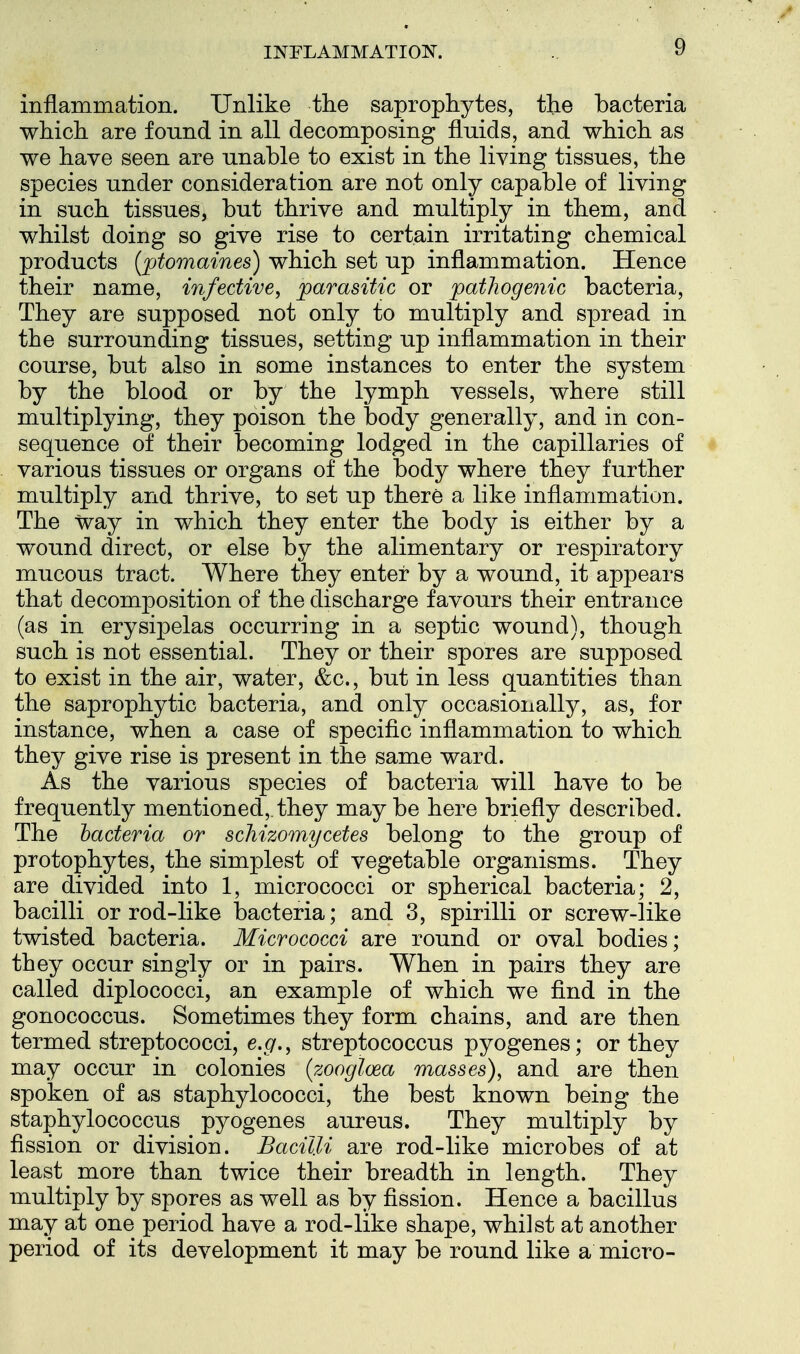 inflammation. Unlike the saprophytes, the bacteria which are found in all decomposing fluids, and which as we have seen are unable to exist in the living tissues, the species under consideration are not only capable of living in such tissues, but thrive and multiply in them, and whilst doing so give rise to certain irritating chemical products ['ptomaines) which set up inflammation. Hence their name, infective, parasitic or pathogenic bacteria. They are supposed not only to multiply and spread in the surrounding tissues, setting up inflammation in their course, but also in some instances to enter the system by the blood or by the lymph vessels, where still multiplying, they poison the body generally, and in con- sequence of their becoming lodged in the capillaries of various tissues or organs of the body where they further multiply and thrive, to set up there a like inflammation. The way in which they enter the body is either by a wound direct, or else by the alimentary or respiratory mucous tract. Where they enter by a wound, it appears that decomposition of the discharge favours their entrance (as in erysipelas occurring in a septic wound), though such is not essential. They or their spores are supposed to exist in the air, water, &c., but in less quantities than the saprophytic bacteria, and only occasionally, as, for instance, when a case of specific inflammation to which they give rise is present in the same ward. As the various species of bacteria will have to be frequently mentioned, they may be here briefly described. The bacteria or schizomycetes belong to the group of protophytes, the simplest of vegetable organisms. They are divided into 1, micrococci or spherical bacteria; 2, bacilli or rod-like bacteria; and 3, spirilli or screw-like twisted bacteria. Micrococci are round or oval bodies; they occur singly or in pairs. When in pairs they are called diplococci, an example of which we find in the gonococcus. Sometimes they form chains, and are then termed streptococci, e.g., streptococcus pyogenes; or they may occur in colonies (zooglcea masses), and are then spoken of as staphylococci, the best known being the staphylococcus pyogenes aureus. They multiply by fission or division. Bacilli are rod-like microbes of at least more than twice their breadth in length. They multiply by spores as well as by fission. Hence a bacillus may at one period have a rod-like shape, whilst at another period of its development it may be round like a micro-