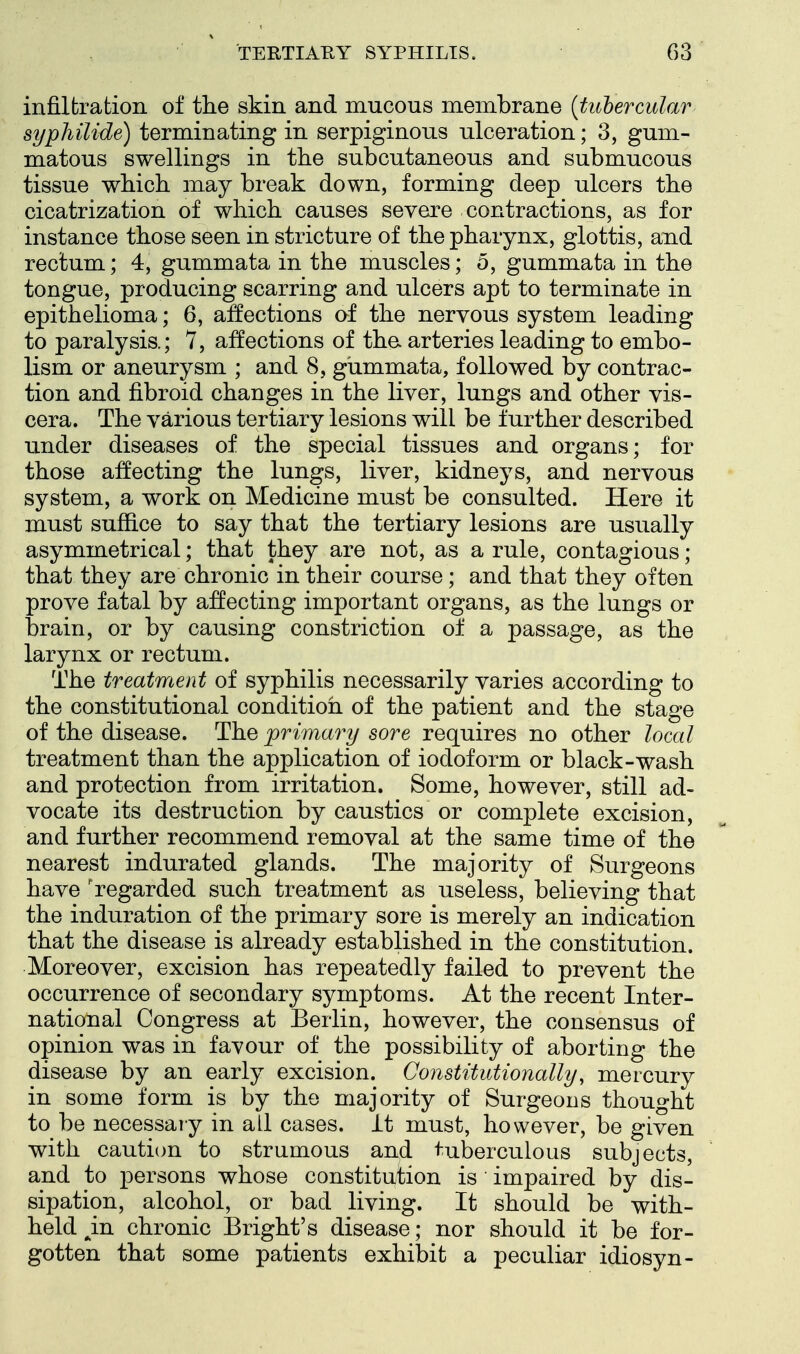 infiltration of the skin and mucous membrane {tubercular syphilide) terminating in serpiginous ulceration; 3, gum- matous swellings in the subcutaneous and submucous tissue which may break down, forming deep ulcers the cicatrization of which causes severe contractions, as for instance those seen in stricture of the pharynx, glottis, and rectum; 4, gummata in the muscles; 5, gummata in the tongue, producing scarring and ulcers apt to terminate in epithelioma; 6, affections af the nervous system leading to paralysis.; 7, affections of tha arteries leading to embo- lism or aneurysm ; and 8, gummata, followed by contrac- tion and fibroid changes in the liver, lungs and other vis- cera. The various tertiary lesions will be further described under diseases of the special tissues and organs; for those affecting the lungs, liver, kidneys, and nervous system, a work on Medicine must be consulted. Here it must suffice to say that the tertiary lesions are usually asymmetrical; that they are not, as a rule, contagious; that they are chronic in their course; and that they often prove fatal by affecting important organs, as the lungs or brain, or by causing constriction of a passage, as the larynx or rectum. The treatment of syphilis necessarily varies according to the constitutional condition of the patient and the stage of the disease. The primary sore requires no other local treatment than the application of iodoform or black-wash and protection from irritation. Some, however, still ad- vocate its destruction by caustics or complete excision, and further recommend removal at the same time of the nearest indurated glands. The majority of Surgeons have 'regarded such treatment as useless, believing that the induration of the primary sore is merely an indication that the disease is already established in the constitution. Moreover, excision has repeatedly failed to prevent the occurrence of secondary symptoms. At the recent Inter- national Congress at Berlin, however, the consensus of opinion was in favour of the possibility of aborting the disease by an early excision. ConstUutionally, mercury in some form is by the majority of Surgeons thought to be necessaiy in all cases, it must, however, be given with caution to strumous and tuberculous subjects, and to persons whose constitution is impaired by dis- sipation, alcohol, or bad living. It should be with- held ^in chronic Bright's disease; nor should it be for- gotten that some patients exhibit a peculiar idiosyn-