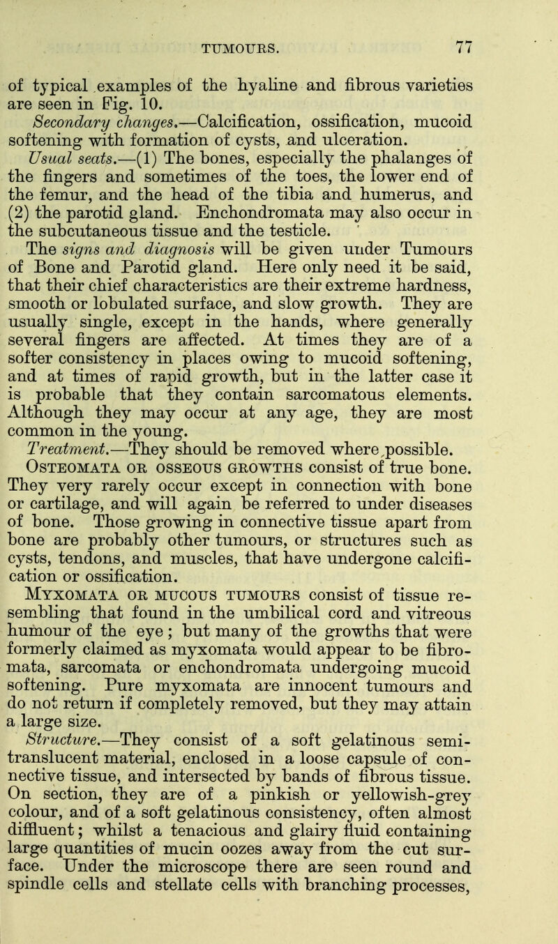 of typical examples of the hyaline and fibrous varieties are seen in Fig. 10. Secondary changes.—Calcification, ossification, mucoid softening with formation of cysts, and ulceration. Usual seats.—(1) The bones, especially the phalanges of the fingers and sometimes of the toes, the lower end of the femur, and the head of the tibia and humerus, and (2) the parotid gland. Enchondromata may also occur in the subcutaneous tissue and the testicle. The signs and diagnosis will be given under Tumours of Bone and Parotid gland. Here only need it be said, that their chief characteristics are their extreme hardness, smooth or lobulated surface, and slow growth. They are usually single, except in the hands, where generally several fingers are a:ffected. At times they are of a softer consistency in places owing to mucoid softening, and at times of rapid growth, but in the latter case it is probable that they contain sarcomatous elements, xllthough they may occur at any age, they are most common in the young. Treatment.—They should be removed where,possible. OsTEOMATA OR OSSEOUS GROWTHS consist of true bone. They very rarely occur except in connection with bone or cartilage, and will again be referred to under diseases of bone. Those growing in connective tissue apart from bone are probably other tumours, or structures such as cysts, tendons, and muscles, that have undergone calcifi- cation or ossification. Myxomata or MUCOUS TUMOURS consist of tissue re- sembling that found in the umbilical cord and vitreous humour of the eye; but many of the growths that were formerly claimed as myxomata would appear to be fibro- mata, sarcomata or enchondromata undergoing mucoid softening. Pure myxomata are innocent tumours and do not return if completely removed, but they may attain a large size. Structure.—They consist of a soft gelatinous semi- translucent material, enclosed in a loose capsule of con- nective tissue, and intersected by bands of fibrous tissue. On section, they are of a pinkish or yellowish-grey colour, and of a soft gelatinous consistency, often almost diffiuent; whilst a tenacious and glairy fiuid containing large quantities of mucin oozes away from the cut sur- face. Under the microscope there are seen round and spindle cells and stellate cells with branching processes.