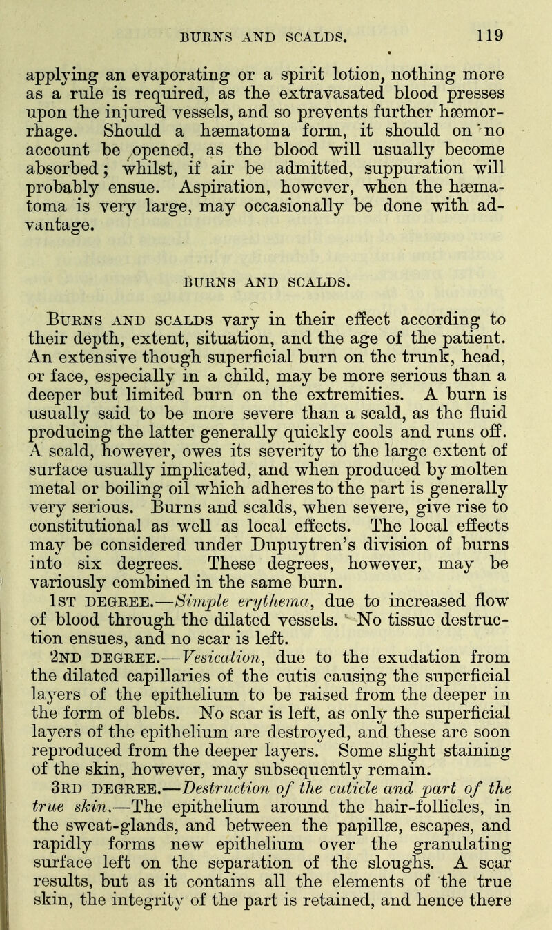 applying an evaporating or a spirit lotion, nothing more as a rule is required, as the extravasated blood presses upon the injured vessels, and so prevents further hsemor- rhage. Should a hBematoma form, it should on ' no account be opened, as the blood will usually become absorbed; whilst, if air be admitted, suppuration will probably ensue. Aspiration, however, when the hsema- toma is very large, may occasionally be done with ad- vantage. BURNS AND SCALDS. Burns and scalds vary in their effect according to their depth, extent, situation, and the age of the patient. An extensive though superficial burn on the trunk, head, or face, especially in a child, may be more serious than a deeper but limited burn on the extremities. A burn is usually said to be more severe than a scald, as the fluid producing the latter generally quickly cools and runs off. A scald, however, owes its severity to the large extent of surface usually implicated, and when produced by molten metal or boiling oil which adheres to the part is generally very serious. Burns and scalds, when severe, give rise to constitutional as well as local effects. The local effects may be considered under Diipuytren's division of burns into six degrees. These degrees, however, may be variously combined in the same burn. 1st degree.—Simple erythema, due to increased flow of blood through the dilated vessels. ' No tissue destruc- tion ensues, and no scar is left. 2nd degree.—Vesication, due to the exudation from the dilated capillaries of the cutis causing the superficial layers of the epithelium to be raised from the deeper in the form of blebs. No scar is left, as only the superficial layers of the epithelium are destroyed, and these are soon reproduced from the deeper layers. Some slight staining of the skin, however, may subsequently remain. 3rd degree.—Destruction of the cuticle and part of the true shin,—The epithelium around the hair-follicles, in the sweat-glands, and between the papillse, escapes, and rapidly forms new epithelium over the granulating surface left on the separation of the sloughs. A scar results, but as it contains all the elements of the true skin, the integrity of the part is retained, and hence there