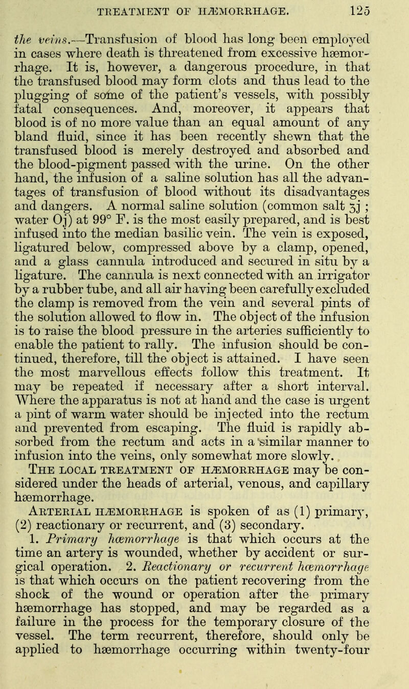 the veins.—Transfusion of blood has long been employed in cases where death is threatened from excessive haemor- rhage. It is, however, a dangerous procedure, in that the transfused blood may form clots and thus lead to the plugging of some of the patient's vessels, with possibly fatal consequences. And, moreover, it appears that blood is of no more value than an equal amount of any bland fluid, since it has been recently shewn that the transfused blood is merely destroyed and absorbed and the blood-pigment passed with the urine. On the other hand, the infusion of a saline solution has all the advan- tages of transfusion of blood without its disadvantages and dangers. A normal saline solution (common salt 53* ; water Oj) at 99° F. is the most easily prepared, and is best infused into the median basilic vein. The vein is exposed, ligatured below, compressed above by a clamp, opened, and a glass cannula introduced and secured in situ by a ligature. The cannula is next connected with an irrigator by a rubber tube, and all air having been carefully excluded the clamp is removed from the vein and several pints of the solution allowed to flow in. The object of the infusion is to raise the blood pressure in the arteries sufficiently to enable the patient to rally. The infusion should be con- tinued, therefore, till the object is attained. I have seen the most marvellous effects follow this treatment. It may be repeated if necessary after a short interval. Where the apparatus is not at hand and the case is urgent a pint of warm water should be injected into the rectum and prevented from escaping. The fluid is rapidly ab- sorbed from the rectum and acts in a similar manner to infusion into the veins, only somewhat more slowly. The local treatment of haemorrhage may be con- sidered under the heads of arterial, venous, and capillary haemorrhage. Arterial haemorrhage is spoken of as (1) primary, (2) reactionary or recurrent, and (3) secondary. 1. Primary hcemorrhage is that which occurs at the time an artery is wounded, whether by accident or sur- gical operation. 2. Reactionary or recurrent hcemorrhage is that which occurs on the patient recovering from the shock of the wound or operation after the primary haemorrhage has stopped, and may be regarded as a failure in the process for the temporary closure of the vessel. The term recurrent, therefore, should only be applied to haemorrhage occurring within twenty-four