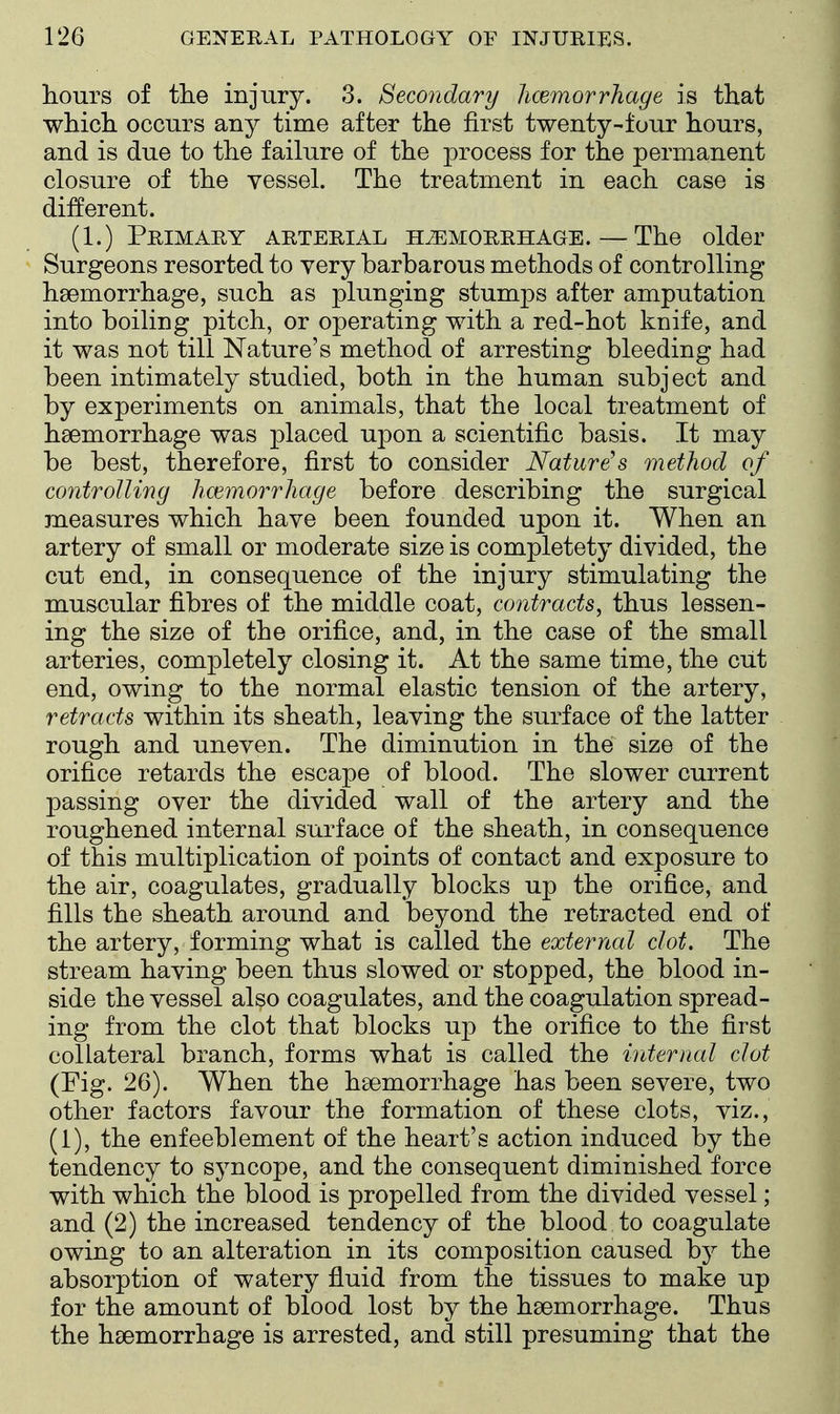 hours of the injury. 3. Secondary hcemorrhage is that which occurs any time after the first twenty-four hours, and is due to the failure of the process for the permanent closure of the vessel. The treatment in each case is different. (1.) Primary arterial hemorrhage. — The older Surgeons resorted to very barbarous methods of controlling haemorrhage, such as plunging stumps after amputation into boiling pitch, or operating with a red-hot knife, and it was not till Nature's method of arresting bleeding had been intimately studied, both in the human subject and by experiments on animals, that the local treatment of haemorrhage was placed upon a scientific basis. It may be best, therefore, first to consider Natures method of controlling haemorrhage before describing the surgical measures which have been founded upon it. When an artery of small or moderate size is completety divided, the cut end, in consequence of the injury stimulating the muscular fibres of the middle coat, contracts^ thus lessen- ing the size of the orifice, and, in the case of the small arteries, completely closing it. At the same time, the ciit end, owing to the normal elastic tension of the artery, retracts within its sheath, leaving the surface of the latter rough and uneven. The diminution in the size of the orifice retards the escape of blood. The slower current passing over the divided wall of the artery and the roughened internal surface of the sheath, in consequence of this multiplication of points of contact and exposure to the air, coagulates, gradually blocks up the orifice, and fills the sheath around and beyond the retracted end of the artery, forming what is called the external clot. The stream having been thus slowed or stopped, the blood in- side the vessel also coagulates, and the coagulation spread- ing from the clot that blocks up the orifice to the first collateral branch, forms what is called the internal clot (Fig. 26). When the haemorrhage has been severe, two other factors favour the formation of these clots, viz., (1), the enfeeblement of the heart's action induced by the tendency to syncope, and the consequent diminished force with which the blood is propelled from the divided vessel; and (2) the increased tendency of the blood to coagulate owing to an alteration in its composition caused by the absorption of watery fluid from the tissues to make up for the amount of blood lost by the haemorrhage. Thus the haemorrhage is arrested, and still presuming that the