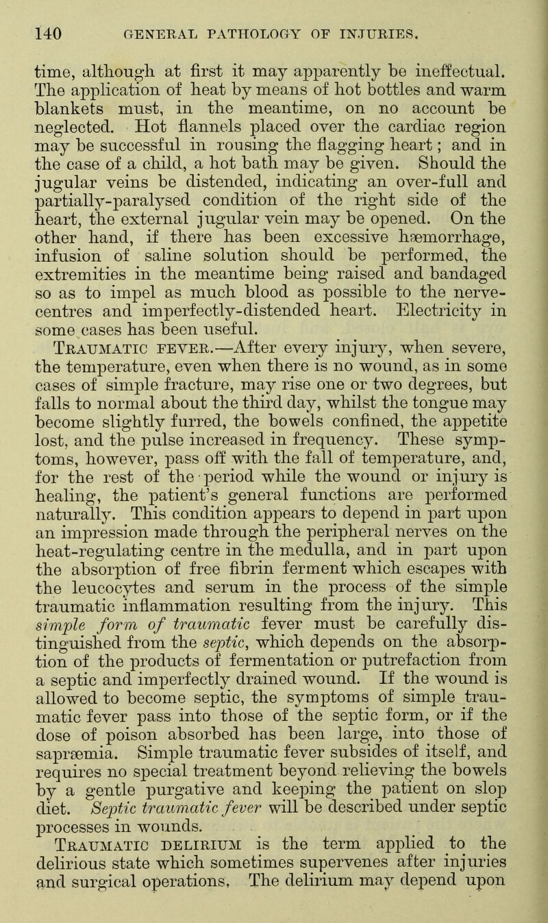 time, although at first it may apparently be ineffectual. The application of heat by means of hot bottles and warm blankets must, in the meantime, on no account be neglected. Hot flannels placed over the cardiac region may be successful in rousing the flagging heart; and in the case of a child, a hot bath may be given. Should the jugular veins be distended, indicating an over-full and partially-paralysed condition of the right side of the heart, the external jugular vein may be opened. On the other hand, if there has been excessive haemorrhage, infusion of saline solution should be performed, the extremities in the meantime being raised and bandaged so as to impel as much blood as possible to the nerve- centres and imperfectly-distended heart. Electricity in some cases has been useful. Traumatic eeyer.—After every injury, when severe, the temperature, even when there is no wound, as in some cases of simple fracture, may rise one or two degrees, but falls to normal about the third day, whilst the tongue may become slightly furred, the bowels confined, the appetite lost, and the pulse increased in frequency. These symp- toms, however, pass off with the fall of temperature, and, for the rest of the ■ period while the wound or inj ury is healing, the patient's general functions are performed naturally. This condition appears to depend in part upon an impression made through the peripheral nerves on the heat-regulating centre in the medulla, and in part upon the absorption of free fibrin ferment which escapes with the leucocytes and serum in the process of the simple traumatic inflammation resulting from the injury. This simple form of traumatic fever must be carefully dis- tinguished from the septic, which depends on the absorp- tion of the products of fermentation or putrefaction from a septic and imperfectly drained wound. If the wound is allowed to become septic, the symptoms of simple trau- matic fever pass into those of the septic form, or if the dose of poison absorbed has been large, into those of saprsemia. Simple traumatic fever subsides of itself, and requires no special treatment beyond relieving the bowels by a gentle purgative and keej)ing the patient on slop diet. Septic traumatic fever will be described under septic processes in wounds. Traumatic delirium is the term apjDlied to the delirious state which sometimes supervenes after injuries and surgical operations, The delirium may depend upon