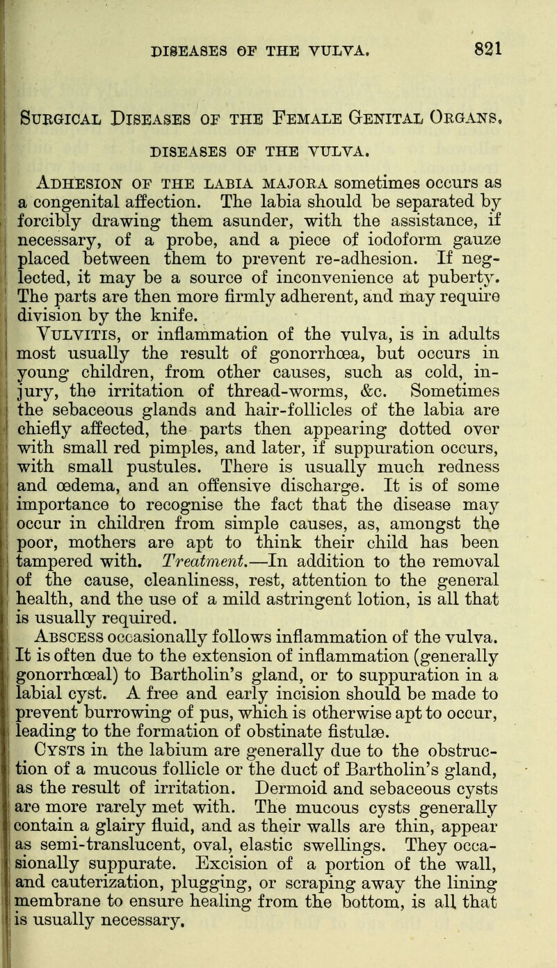 SuBGicAL Diseases op the Female Genital Organs, DISEASES OF THE YULYA. Adhesion of the labia majora sometimes occurs as a congenital affection. The labia should be separated by p' forcibly drawing them asunder, with the assistance, if necessary, of a probe, and a piece of iodoform gauze placed between them to prevent re-adhesion. If neg- lected, it may be a source of inconvenience at puberty. j The parts are then more firmly adherent, and may require I division by the knife. I Vulvitis, or inflammation of the vulva, is in adults j most usually the result of gonorrhoea, but occurs in young children, from other causes, such as cold, in- jury, the irritation of thread-worms, &c. Sometimes j the sebaceous glands and hair-follicles of the labia are I chiefly affected, the parts then appearing dotted over with small red pimples, and later, if suppuration occurs, with small pustules. There is usually much redness and oedema, and an offensive discharge. It is of some importance to recognise the fact that the disease may occur in children from simple causes, as, amongst the ; poor, mothers are apt to think their child has been tampered with. Treatment,—In addition to the removal of the cause, cleanliness, rest, attention to the general health, and the use of a mild astringent lotion, is all that is usually required. Abscess occasionally follows inflammation of the vulva. It is often due to the extension of inflammation (generally ' gonorrhoeal) to Bartholin's gland, or to suppuration in a labial cyst. A free and early incision should be made to prevent burrowing of pus, which is otherwise apt to occur, leading to the formation of obstinate fistulae. Cysts in the labium are generally due to the obstruc- tion of a mucous follicle or the duct of Bartholin's gland, as the result of irritation. Dermoid and sebaceous cysts are more rarely met with. The mucous cysts generally contain a glairy fluid, and as their walls are thin, appear as semi-translucent, oval, elastic swellings. They occa- sionally suppurate. Excision of a portion of the wall, and cauterization, plugging, or scraping away the lining membrane to ensure healing from the bottom, is all that ! is usually necessary.