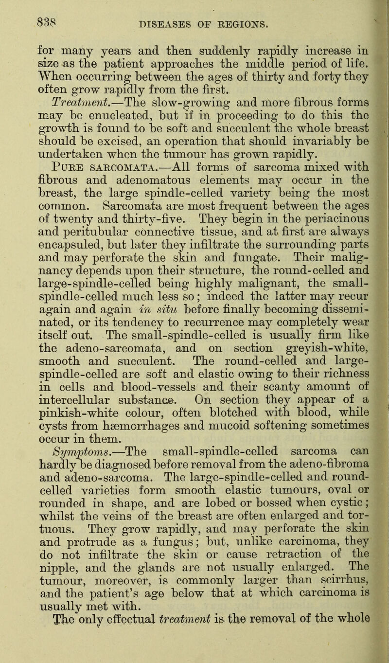 for many years and then suddenly rapidly increase in size as the patient approaches the middle period of life. When occurring between the ages of thirty and forty they often grow rapidly from the first. Treatment.—^The slow-growing and more fibrous forms may be enucleated, but if in proceeding to do this the growth is found to be soft and succulent the whole breast should be excised, an operation that should invariably be undertaken when the tumour has grown rapidly. PuEE SARCOMATA.—All forms of sarcoma mixed with fibrous and adenomatous elements may occur in the breast, the large spindle-celled variety being the most common. Sarcomata are most frequent between the ages of twenty and thirty-five. They begin in the periacinous and peritubular connective tissue, and at first are always en capsuled, but later they infiltrate the surrounding parts and may perforate the skin and fungate. Their malig- nancy depends upon their structure, the round-celled and large-spindle-celled being highly malignant, the small- spindle-celled much less so; indeed the latter may recur again and again in situ before finally becoming dissemi- nated, or its tendency to recurrence may completely wear itself out. The small-spindle-celled is usually firm like the adeno-sarcomata, and on section greyish-white, smooth and succulent. The round-celled and large- spindle-celled are soft and elastic owing to their richness in cells and blood-vessels and their scanty amount of intercellular substance. On section they appear of ^ a pinkish-white colour, often blotched with blood, while cysts from hsemorrhages and mucoid softening sometimes occur in them. Symptoms.—The small-spindle-celled sarcoma can hardly be diagnosed before removal from the adeno-fibroma and adeno-sarcoma. The large-spindle-celled and round- celled varieties form smooth elastic tumours, oval or rounded in shape, and are lobed or bossed when cystic; whilst the veins of the breast are often enlarged and tor- tuous. They grow rapidly, and may perforate the skin and protrude as a fungus; but, unlike carcinoma, they do not infiltrate the skin or cause retraction of the nipple, and the glands are not usually enlarged. The tumour, moreover, is commonly larger than scirrhus, and the patient's age below that at which carcinoma is usually met with. The only effectual treatment is the removal of the whole