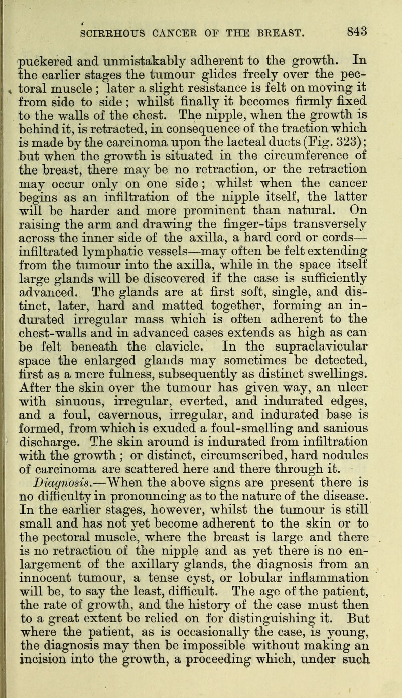 i SCIRRHOUS CANCER OF THE BREAST. 843 puckered and unmistakably adherent to the growth. In the earlier stages the tumour glides freely over the pec- H toral muscle ; later a slight resistance is felt on moving it from side to side; whilst finally it becomes firmly fixed to the walls of the chest. The nipple, when the growth is behind it, is retracted, in consequence of the traction which is made by the carcinoma upon the lacteal ducts (Fig. 323); but when the growth is situated in the circumference of the breast, there may be no retraction, or the retraction may occur only on one side; whilst when the cancer begins as an infiltration of the nipple itself, the latter will be harder and more prominent than natural. On raising the arm and drawing the finger-tips transversely across the inner side of the axilla, a hard cord or cords— infiltrated lymphatic vessels—may often be felt extending from the tumour into the axilla, while in the space itself large glands will be discovered if the case is sufficiently advanced. The glands are at first soft, single, and dis- tinct, later, hard and matted together, forming an in- durated irregular mass which is often adherent to the chest-walls and in advanced cases extends as high as can be felt beneath the clavicle. In the supraclavicular space the enlarged glands may sometimes be detected, first as a mere fulness, subsequently as distinct swellings. After the skin over the tumour has given way, an ulcer with sinuous, irregular, everted, and indurated edges, and a foul, cavernous, irregular, and indurated base is formed, from which is exuded a foul-smelling and sanious discharge. The skin around is indurated from infiltration with the growth ; or distinct, circumscribed, hard nodules of carcinoma are scattered here and there through it. Diagnosis.—When the above signs are present there is no difficulty in pronouncing as to the nature of the disease. In the earlier stages, however, whilst the tumour is still small and has not yet become adherent to the skin or to the pectoral muscle, where the breast is large and there is no retraction of the nipple and as yet there is no en- largement of the axillary glands, the diagnosis from an innocent tumour, a tense cyst, or lobular inflammation will be, to say the least, difficult. The age of the patient, the rate of growth, and the history of the case must then to a great extent be relied on for distinguishing it. But where the patient, as is occasionally the case, is young, the diagnosis may then be impossible without making an ' incision into the growth, a proceeding which, under such